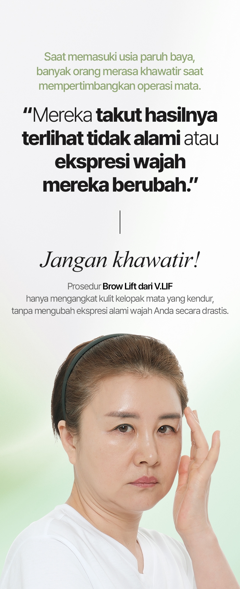 Saat memasuki usia paruh baya, banyak orang merasa khawatir saat mempertimbangkan operasi mata. “Mereka takut hasilnya terlihat tidak alami atau ekspresi wajah mereka berubah.” Jangan khawatir! Prosedur Brow Lift dari V.LIF hanya mengangkat kulit kelopak mata yang kendur, tanpa mengubah ekspresi alami wajah Anda secara drastis.