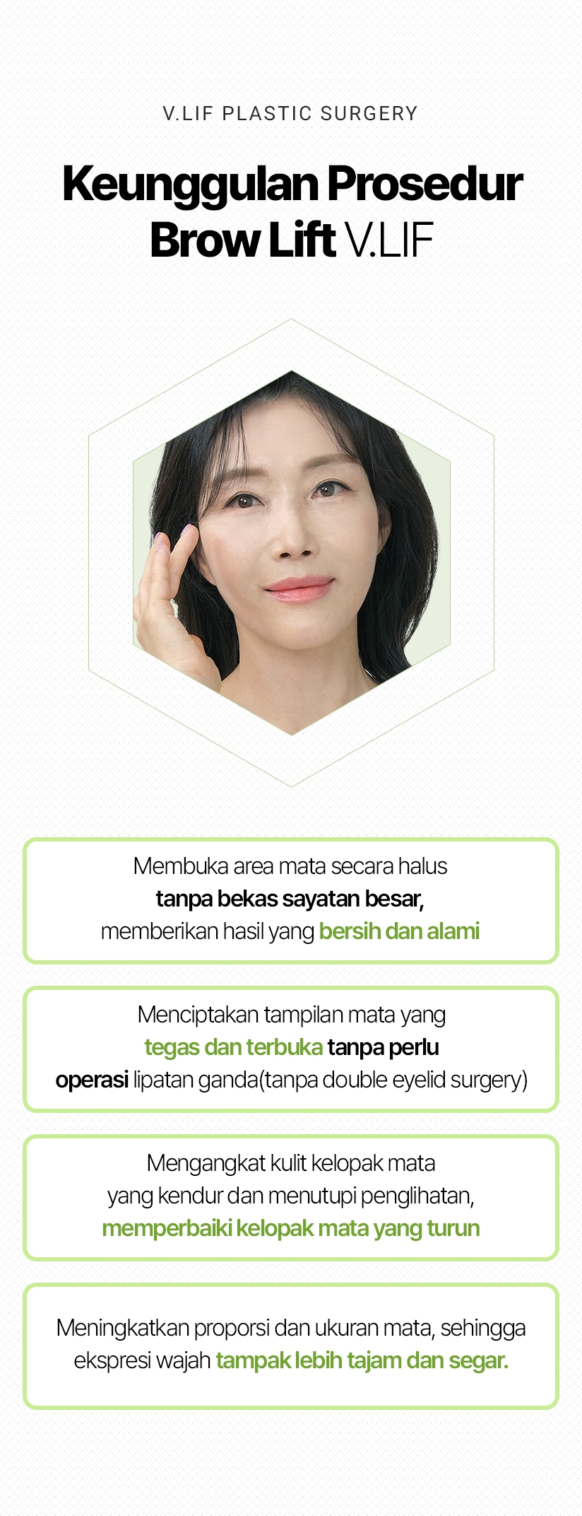 V.LIF PLASTIC SURGERY Keunggulan Prosedur Brow Lift V.LIF Membuka area mata secara halus tanpa bekas sayatan besar, memberikan hasil yang bersih dan alami Menciptakan tampilan mata yang tegas dan terbuka tanpa perlu operasi lipatan ganda (tanpa double eyelid surgery) Mengangkat kulit kelopak mata yang kendur dan menutupi penglihatan, memperbaiki kelopak mata yang turun Meningkatkan proporsi dan ukuran mata, sehingga ekspresi wajah tampak lebih tajam dan segar.
