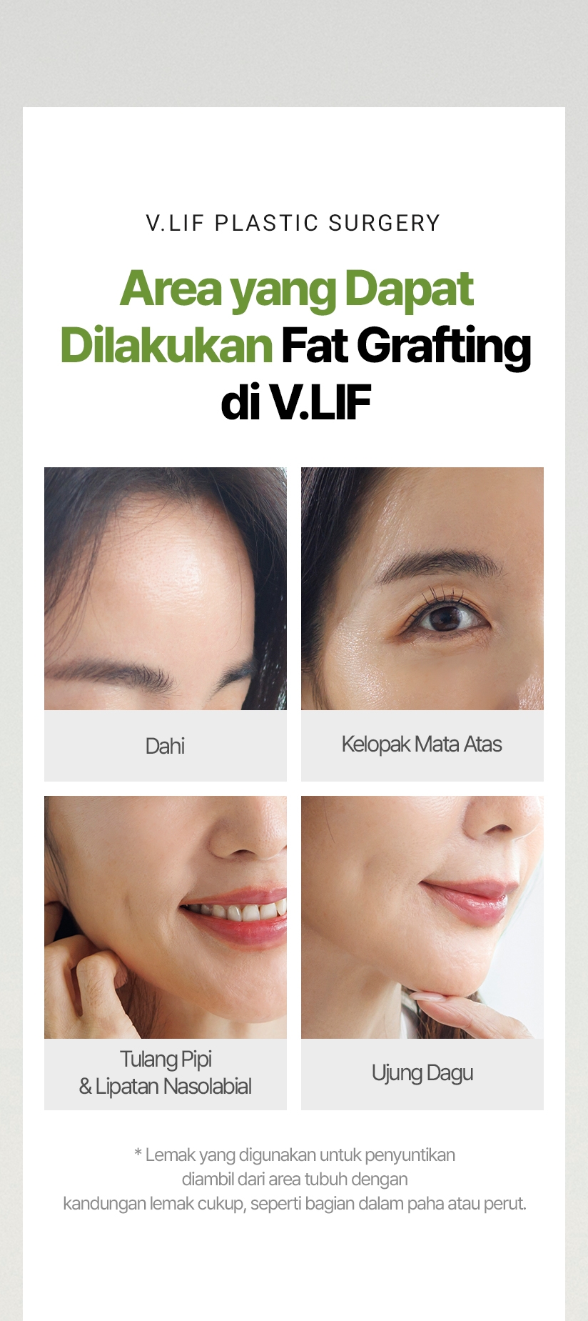 V.LIF PLASTIC SURGERY Area yang Dapat Dilakukan Fat Grafting di V.LIF Dahi Kelopak Mata Atas Tulang Pipi & Lipatan Nasolabial Ujung Dagu * Lemak yang digunakan untuk penyuntikan diambil dari area tubuh dengan kandungan lemak cukup, seperti bagian dalam paha atau perut.