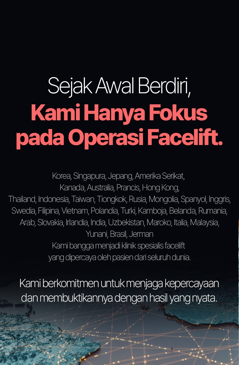 Sejak Awal Berdiri, Kami Hanya Fokus pada Operasi Facelift. Korea, Singapura, Jepang, Amerika Serikat, Kanada, Australia, Prancis, Hong Kong, Thailand, Indonesia, Taiwan, Tiongkok, Rusia, Mongolia, Spanyol, Inggris, Swedia, Filipina, Vietnam, Polandia, Turki, Kamboja, Belanda, Rumania, Arab, Slovakia, Irlandia, India, Uzbekistan, Maroko, Italia, Malaysia, Yunani, Brasil, Jerman Kami bangga menjadi klinik spesialis facelift yang dipercaya oleh pasien dari seluruh dunia. Kami berkomitmen untuk menjaga kepercayaan dan membuktikannya dengan hasil yang nyata.