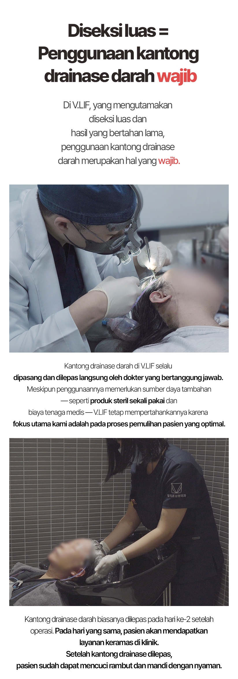 Diseksi luas = Penggunaan kantong drainase darah wajib. Di V.LIF, yang mengutamakan diseksi luas dan hasil yang bertahan lama, penggunaan kantong drainase darah merupakan hal yang wajib. Kantong drainase darah di V.LIF selalu dipasang dan dilepas langsung oleh dokter yang bertanggung jawab. Meskipun penggunaannya memerlukan sumber daya tambahan — seperti produk steril sekali pakai dan biaya tenaga medis — V.LIF tetap mempertahankannya karena fokus utama kami adalah pada proses pemulihan pasien yang optimal. Kantong drainase darah biasanya dilepas pada hari ke-2 setelah operasi. Pada hari yang sama, pasien akan mendapatkan layanan keramas di klinik. Setelah kantong drainase dilepas, pasien sudah dapat mencuci rambut dan mandi dengan nyaman.