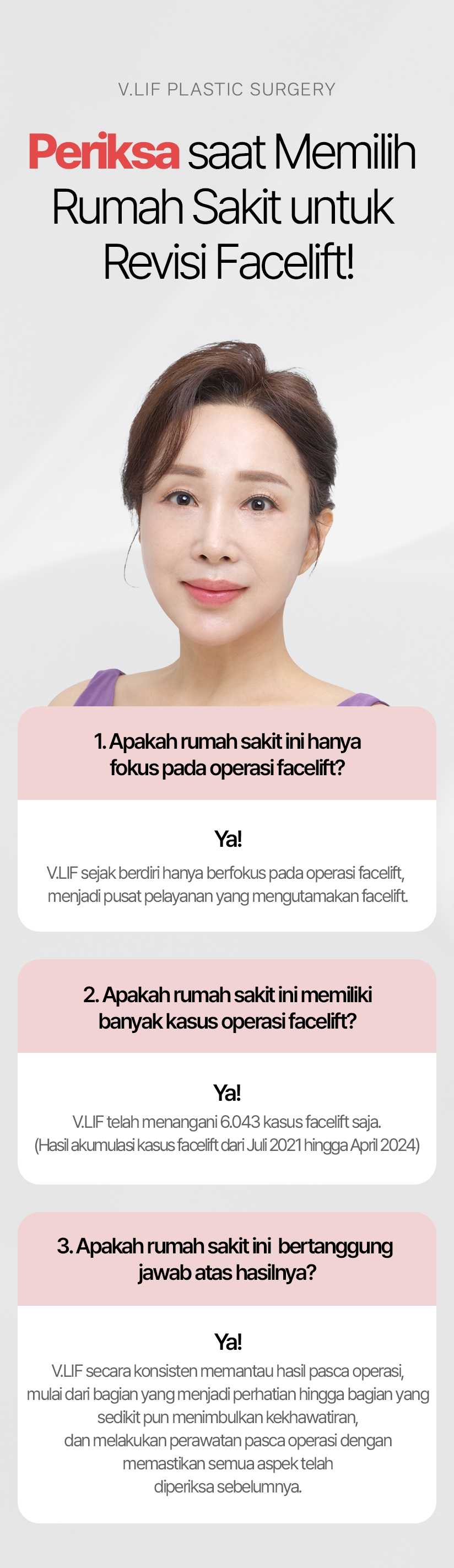 Periksa saat Memilih Rumah Sakit untuk Revisi Facelift! 1. Apakah rumah sakit ini hanya fokus pada operasi facelift? Ya! V.LIF sejak berdiri hanya berfokus pada operasi facelift, menjadi pusat pelayanan yang mengutamakan facelift. 2. Apakah rumah sakit ini memiliki banyak kasus operasi facelift? Ya! V.LIF telah menangani 6.043 kasus facelift saja. (Hasil akumulasi kasus facelift dari Juli 2021 hingga April 2024) 3. Apakah rumah sakit ini bertanggung jawab atas hasilnya? Ya! V.LIF secara konsisten memantau hasil pasca operasi, mulai dari bagian yang menjadi perhatian hingga bagian yang sedikit pun menimbulkan kekhawatiran, dan melakukan perawatan pasca operasi dengan memastikan semua aspek telah diperiksa sebelumnya.