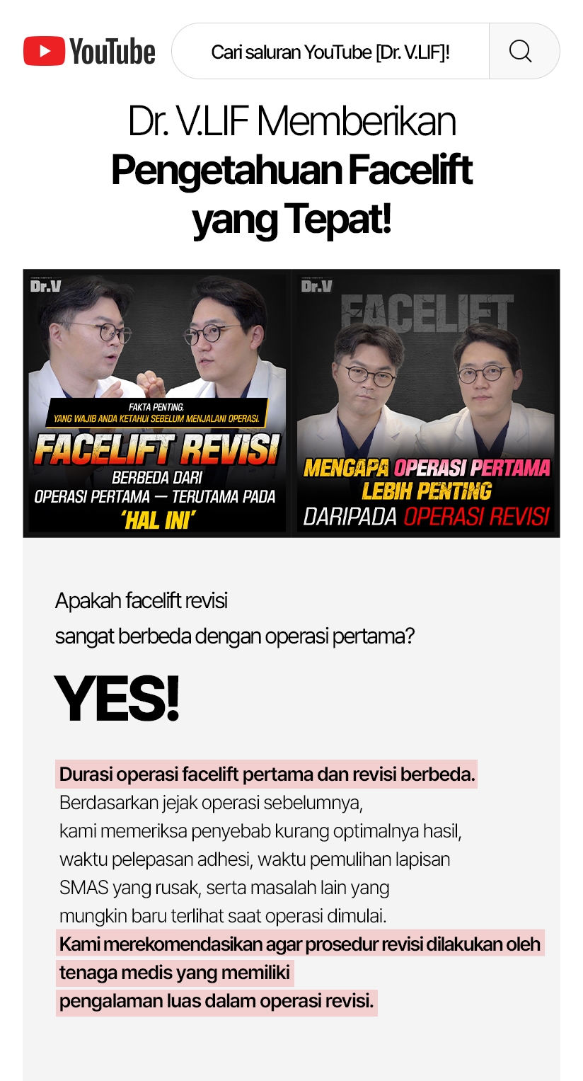 Cari saluran YouTube [Dr. V.LIF]! Dr. V.LIF Memberikan Pengetahuan Facelift yang Tepat! Apakah facelift revisi sangat berbeda dengan operasi pertama? Yes! Durasi operasi facelift pertama dan revisi berbeda. Berdasarkan jejak operasi sebelumnya, kami memeriksa penyebab kurang optimalnya hasil, waktu pelepasan adhesi, waktu pemulihan lapisan SMAS yang rusak, serta masalah lain yang mungkin baru terlihat saat operasi dimulai. Kami merekomendasikan agar prosedur revisi dilakukan oleh tenaga medis yang memiliki pengalaman luas dalam operasi revisi.