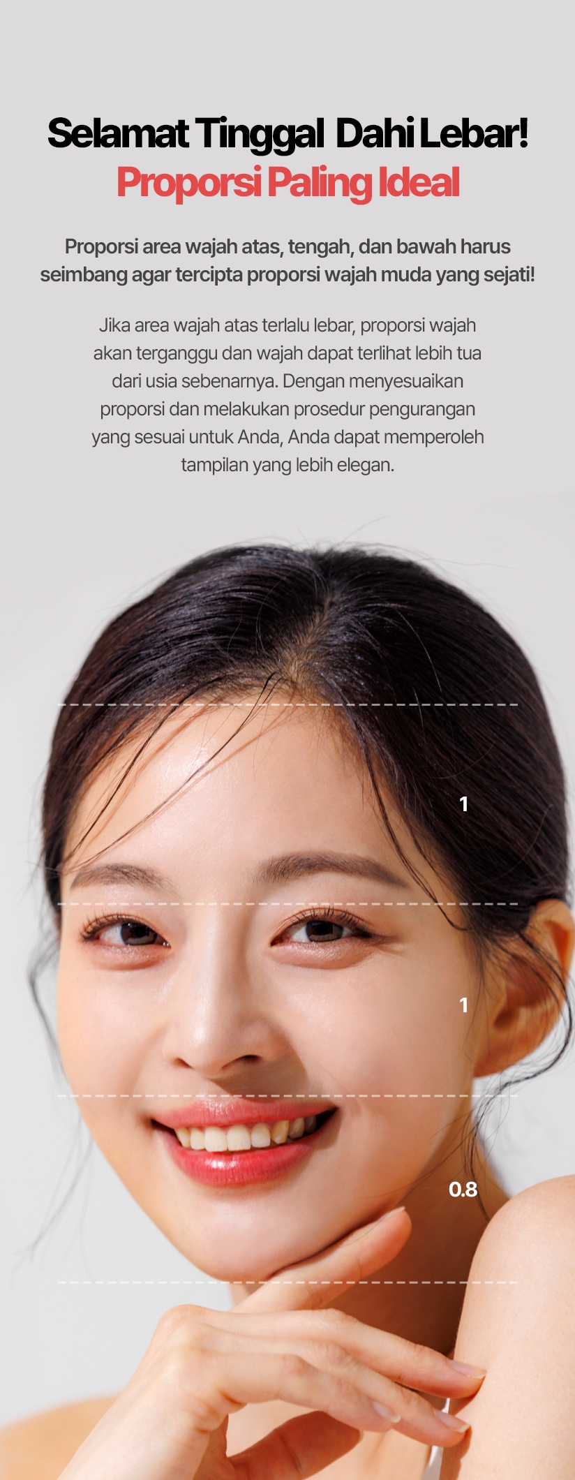 Selamat Tinggal Dahi Lebar! Proporsi Paling Ideal Proporsi area wajah atas, tengah, dan bawah harus seimbang agar tercipta proporsi wajah muda yang sejati! Jika area wajah atas terlalu lebar, proporsi wajah akan terganggu dan wajah dapat terlihat lebih tua dari usia sebenarnya. Dengan menyesuaikan proporsi dan melakukan prosedur pengurangan yang sesuai untuk Anda, Anda dapat memperoleh tampilan yang lebih elegan.