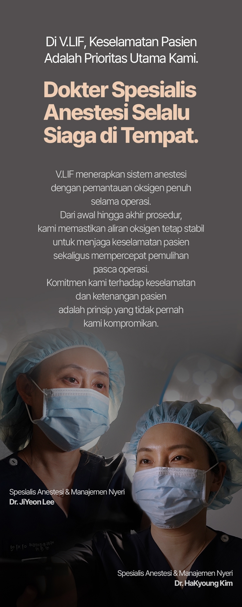 Di V.LIF, Keselamatan Pasien Adalah Prioritas Utama Kami. Dokter Spesialis Anestesi Selalu Siaga di Tempat. V.LIF menerapkan sistem anestesi dengan pemantauan oksigen penuh selama operasi. Dari awal hingga akhir prosedur, kami memastikan aliran oksigen tetap stabil untuk menjaga keselamatan pasien sekaligus mempercepat pemulihan pasca operasi. Komitmen kami terhadap keselamatan dan ketenangan pasien adalah prinsip yang tidak pernah kami kompromikan. Dr. JiYeon Lee — Spesialis Anestesi & Manajemen Nyeri Dr. HaKyoung Kim  — Spesialis Anestesi & Manajemen Nyeri 
