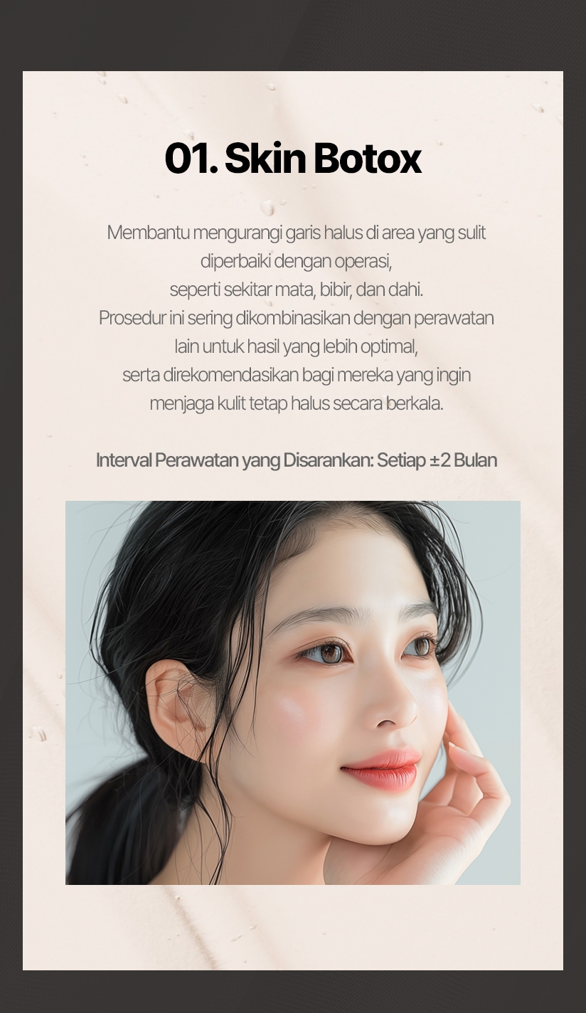 01. Skin Botox Membantu mengurangi garis halus di area yang sulit diperbaiki dengan operasi, seperti sekitar mata, bibir, dan dahi. Prosedur ini sering dikombinasikan dengan perawatan lain untuk hasil yang lebih optimal, serta direkomendasikan bagi mereka yang ingin menjaga kulit tetap halus secara berkala. Interval Perawatan yang Disarankan: Setiap ±2 Bulan 
