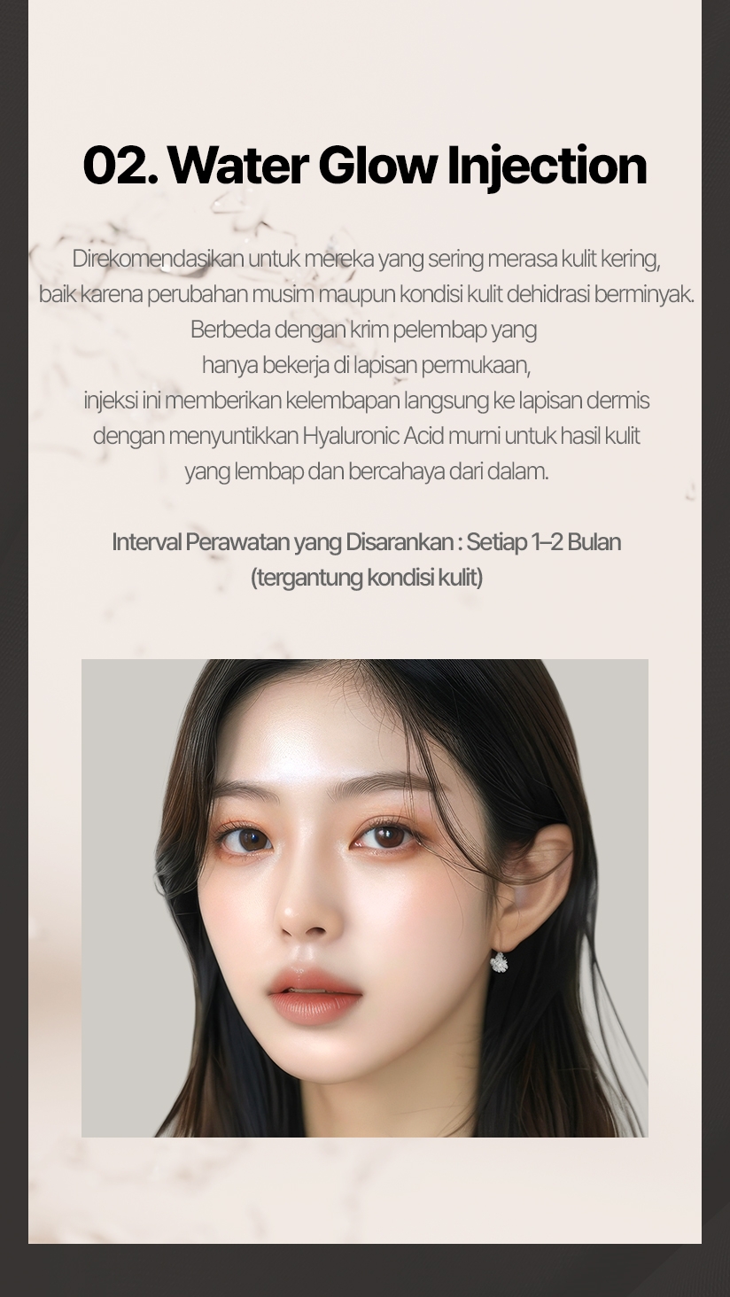 02. Water Glow Injection Direkomendasikan untuk mereka yang sering merasa kulit kering, baik karena perubahan musim maupun kondisi kulit dehidrasi berminyak. Berbeda dengan krim pelembap yang hanya bekerja di lapisan permukaan, injeksi ini memberikan kelembapan langsung ke lapisan dermis dengan menyuntikkan Hyaluronic Acid murni untuk hasil kulit yang lembap dan bercahaya dari dalam. Interval Perawatan yang Disarankan: Setiap 1–2 Bulan (tergantung kondisi kulit) 