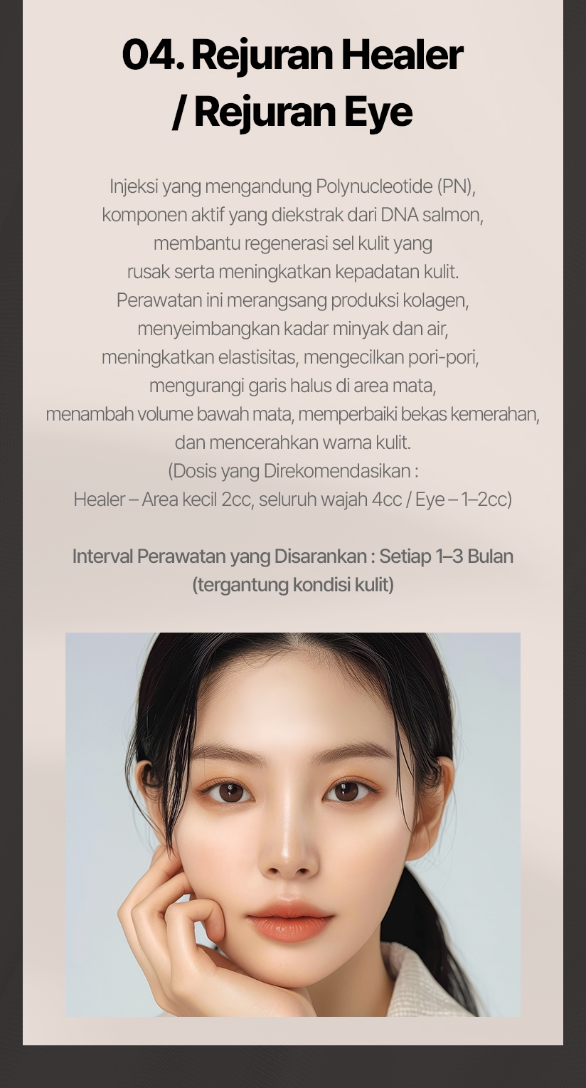 04. Rejuran Healer / Rejuran I Injeksi yang mengandung Polynucleotide (PN), komponen aktif yang diekstrak dari DNA salmon,  membantu regenerasi sel kulit yang rusak serta meningkatkan kepadatan kulit. Perawatan ini merangsang produksi kolagen, menyeimbangkan kadar minyak dan air, meningkatkan elastisitas, mengecilkan pori-pori, mengurangi garis halus di area mata, menambah volume bawah mata, memperbaiki bekas kemerahan, dan mencerahkan warna kulit. (Dosis yang Direkomendasikan: Healer – Area kecil 2cc, seluruh wajah 4cc / Eye – 1–2cc) Interval Perawatan yang Disarankan: Setiap 1–3 Bulan (tergantung kondisi kulit) 