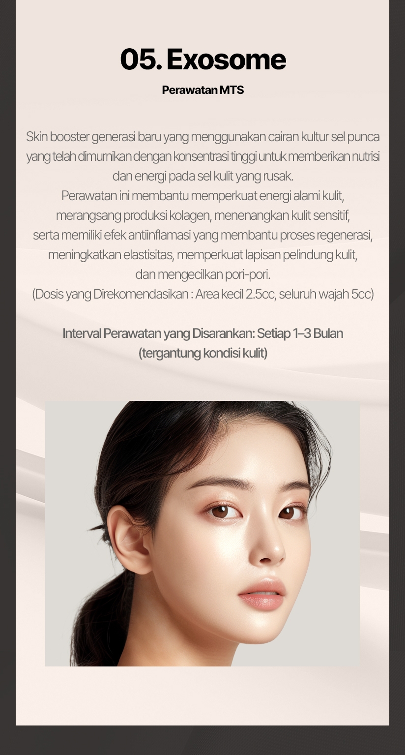 05. Exosome (Perawatan MTS) Skin booster generasi baru yang menggunakan cairan kultur sel punca yang telah dimurnikan dengan konsentrasi tinggi untuk memberikan nutrisi dan energi pada sel kulit yang rusak. Perawatan ini membantu memperkuat energi alami kulit, merangsang produksi kolagen, menenangkan kulit sensitif, serta memiliki efek antiinflamasi yang membantu proses regenerasi, meningkatkan elastisitas, memperkuat lapisan pelindung kulit, dan mengecilkan pori-pori. (Dosis yang Direkomendasikan: Area kecil 2.5cc, seluruh wajah 5cc) Interval Perawatan yang Disarankan: Setiap 1–3 Bulan (tergantung kondisi kulit) 