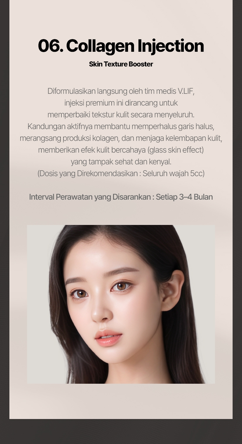 06. Collagen Injection (Skin Texture Booster) Diformulasikan langsung oleh tim medis V.LIF, injeksi premium ini dirancang untuk memperbaiki tekstur kulit secara menyeluruh. Kandungan aktifnya membantu memperhalus garis halus, merangsang produksi kolagen, dan menjaga kelembapan kulit, memberikan efek kulit bercahaya (glass skin effect) yang tampak sehat dan kenyal. (Dosis yang Direkomendasikan: Seluruh wajah 5cc) Interval Perawatan yang Disarankan: Setiap 3–4 Bulan 