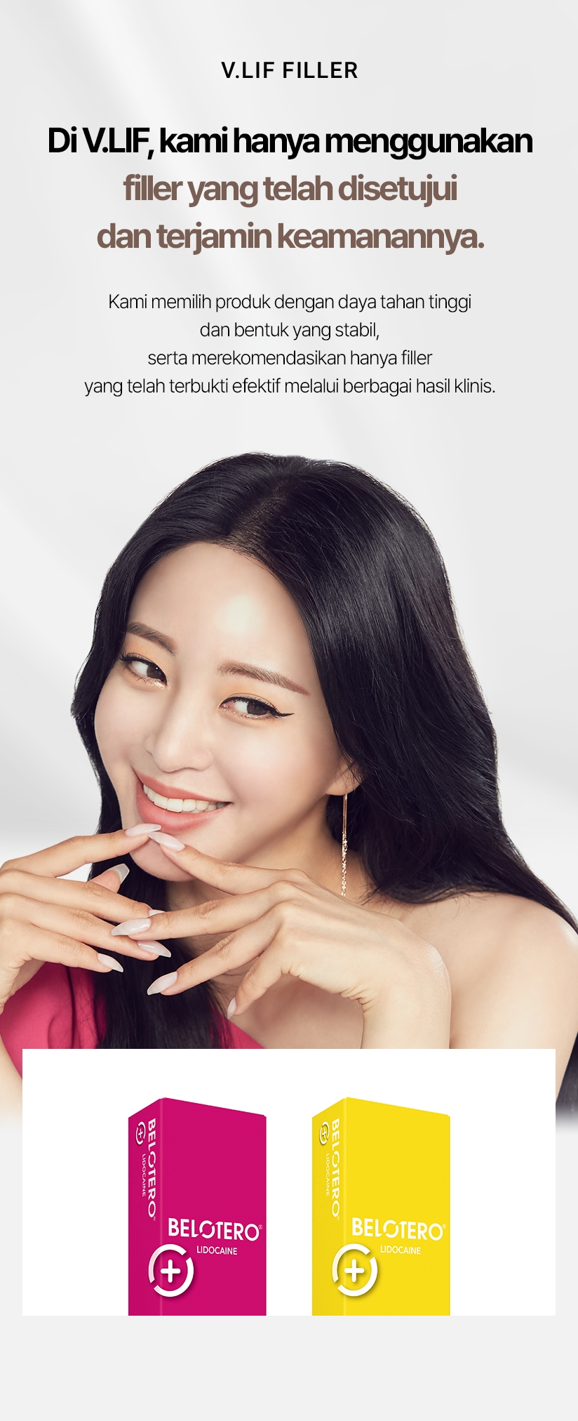 V.LIF FILLER Di V.LIF, kami hanya menggunakan filler yang telah disetujui dan terjamin keamanannya. Kami memilih produk dengan daya tahan tinggi dan bentuk yang stabil, serta merekomendasikan hanya filler yang telah terbukti efektif melalui berbagai hasil klinis. 