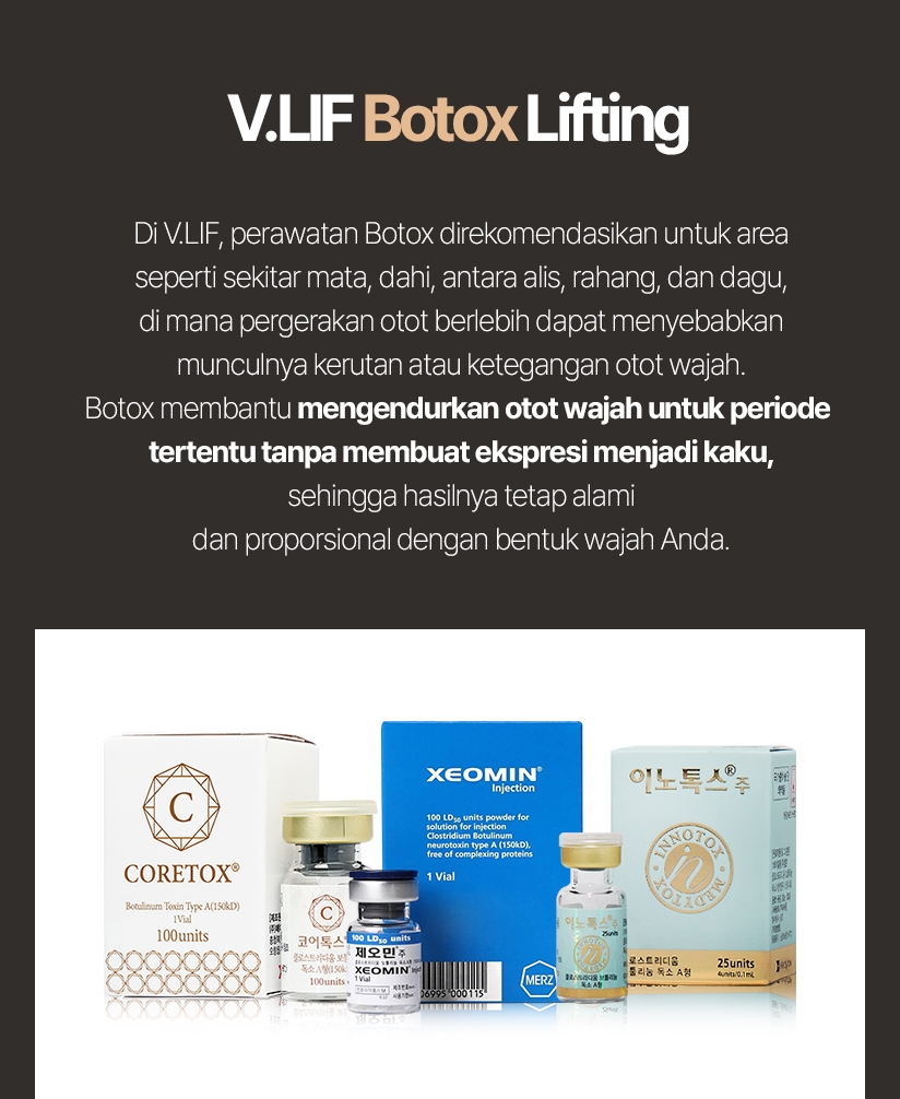 V.LIF Botox Lifting Di V.LIF, perawatan Botox direkomendasikan untuk area seperti sekitar mata, dahi, antara alis, rahang, dan dagu, di mana pergerakan otot berlebih dapat menyebabkan munculnya kerutan atau ketegangan otot wajah. Botox membantu mengendurkan otot wajah untuk periode tertentu tanpa membuat ekspresi menjadi kaku, sehingga hasilnya tetap alami dan proporsional dengan bentuk wajah Anda. 