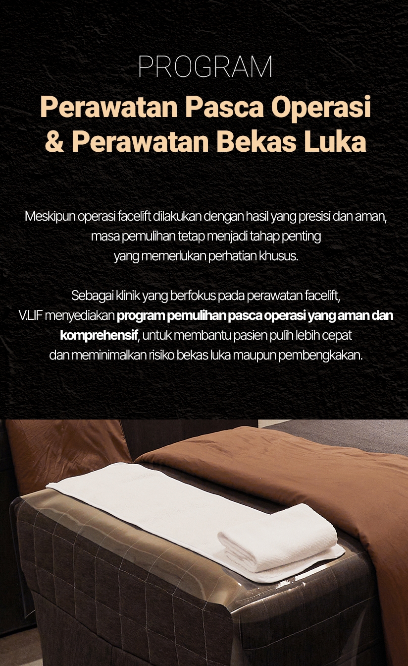 PROGRAM — Perawatan Pasca Operasi & Perawatan Bekas Luka Meskipun operasi facelift dilakukan dengan hasil yang presisi dan aman, masa pemulihan tetap menjadi tahap penting yang memerlukan perhatian khusus. Sebagai klinik yang berfokus pada perawatan facelift, V.LIF menyediakan program pemulihan pasca operasi yang aman dan komprehensif, untuk membantu pasien pulih lebih cepat dan meminimalkan risiko bekas luka maupun pembengkakan.