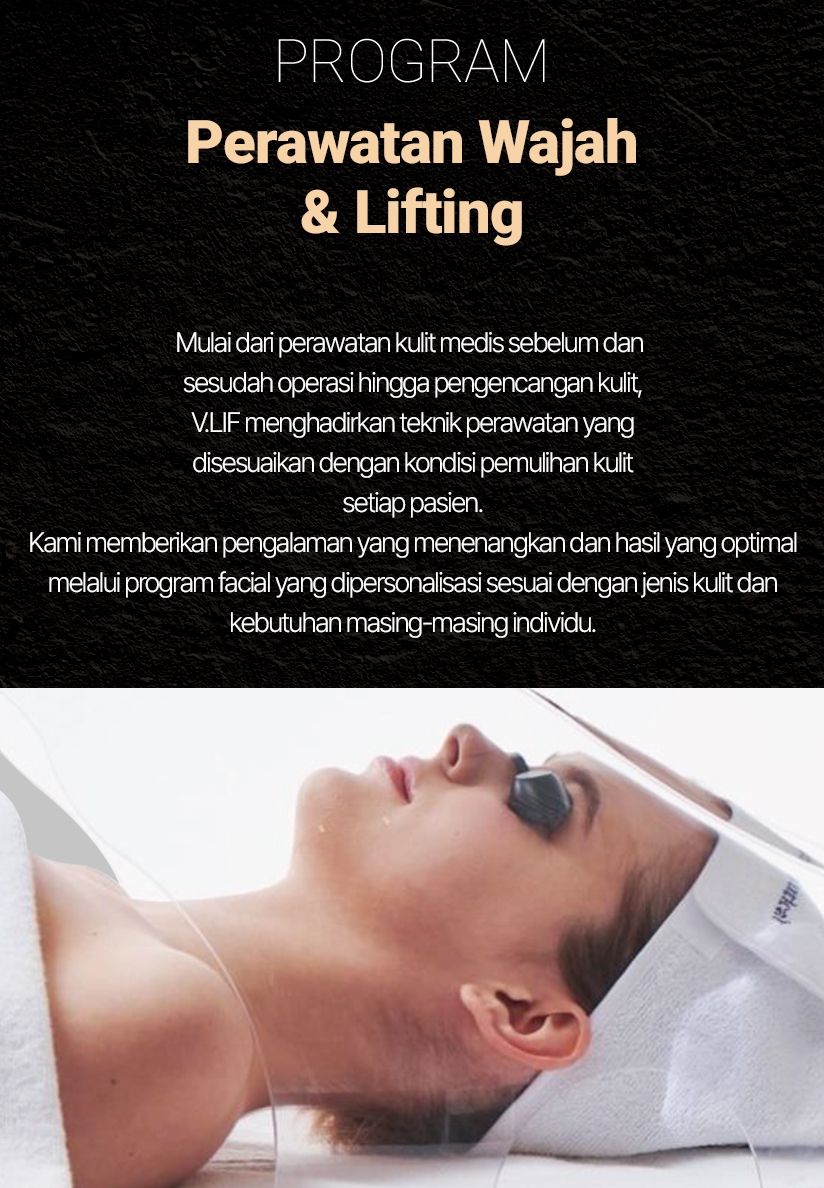 PROGRAM — Perawatan Wajah & Lifting Mulai dari perawatan kulit medis sebelum dan sesudah operasi hingga pengencangan kulit, V.LIF menghadirkan teknik perawatan yang disesuaikan dengan kondisi pemulihan kulit setiap pasien. Kami memberikan pengalaman yang menenangkan dan hasil yang optimal melalui program facial yang dipersonalisasi sesuai dengan jenis kulit dan kebutuhan masing-masing individu.