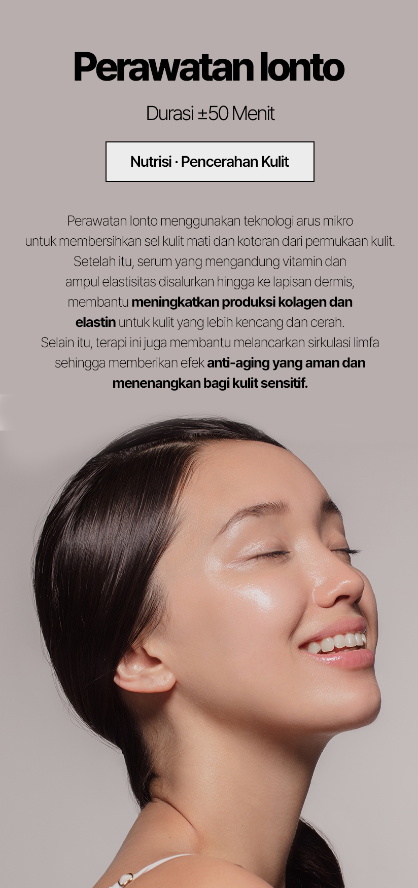 Perawatan Ionto / Durasi ±50 Menit Nutrisi · Pencerahan Kulit Perawatan Ionto menggunakan teknologi arus mikro untuk membersihkan sel kulit mati dan kotoran dari permukaan kulit. Setelah itu, serum yang mengandung vitamin dan ampul elastisitas disalurkan hingga ke lapisan dermis, membantu meningkatkan produksi kolagen dan elastin untuk kulit yang lebih kencang dan cerah. Selain itu, terapi ini juga membantu melancarkan sirkulasi limfa sehingga memberikan efek anti-aging yang aman dan menenangkan bagi kulit sensitif.
