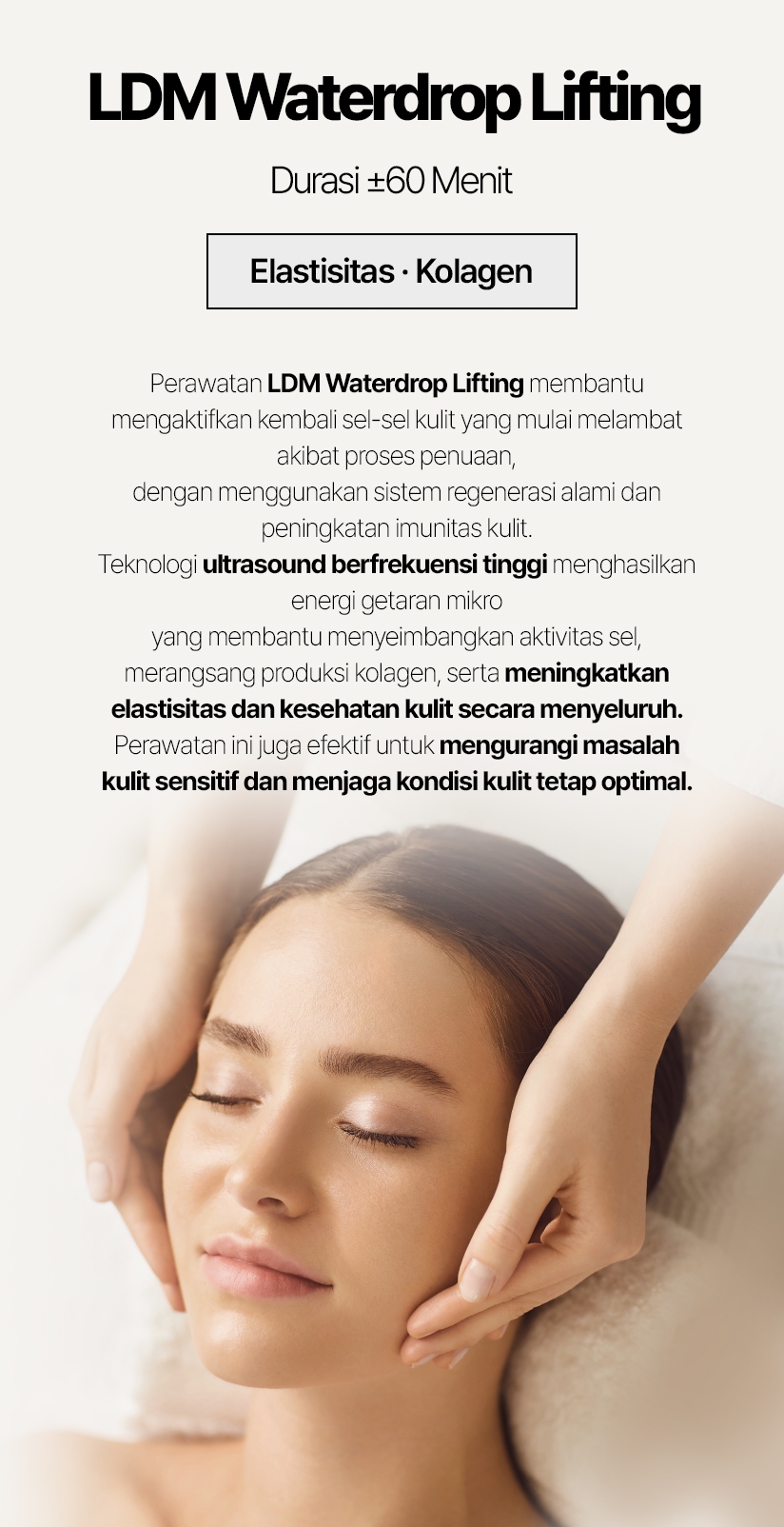 LDM Waterdrop Lifting / Durasi ±60 Menit Elastisitas · Kolagen Perawatan LDM Waterdrop Lifting membantu mengaktifkan kembali sel-sel kulit yang mulai melambat akibat proses penuaan, dengan menggunakan sistem regenerasi alami dan peningkatan imunitas kulit. Teknologi ultrasound berfrekuensi tinggi menghasilkan energi getaran mikro yang membantu menyeimbangkan aktivitas sel, merangsang produksi kolagen, serta meningkatkan elastisitas dan kesehatan kulit secara menyeluruh. Perawatan ini juga efektif untuk mengurangi masalah kulit sensitif dan menjaga kondisi kulit tetap optimal.