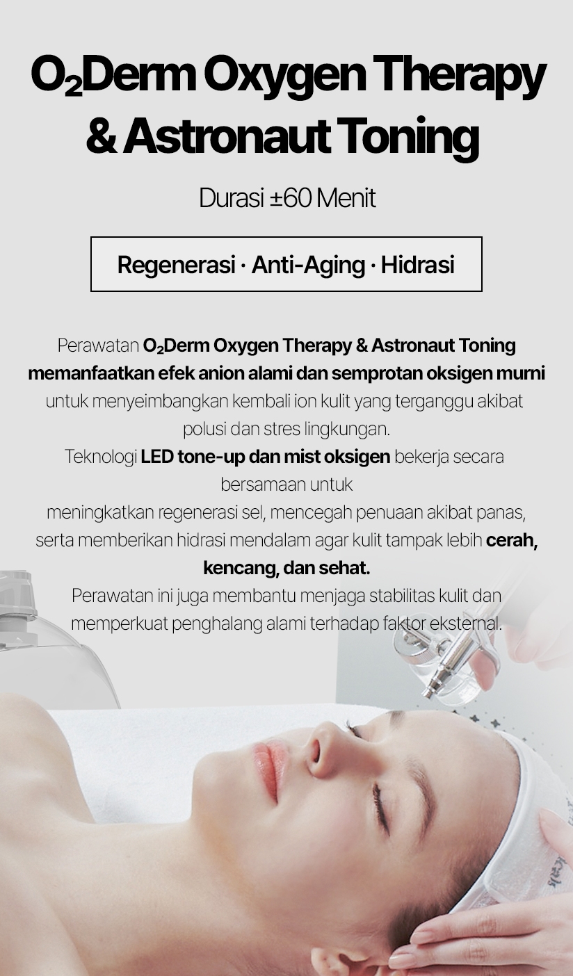 O₂Derm Oxygen Therapy & Astronaut Toning / Durasi ±60 Menit Regenerasi · Anti-Aging · Hidrasi Perawatan O₂Derm Oxygen Therapy & Astronaut Toning memanfaatkan efek anion alami dan semprotan oksigen murni untuk menyeimbangkan kembali ion kulit yang terganggu akibat polusi dan stres lingkungan. Teknologi LED tone-up dan mist oksigen bekerja secara bersamaan untuk meningkatkan regenerasi sel, mencegah penuaan akibat panas, serta memberikan hidrasi mendalam agar kulit tampak lebih cerah, kencang, dan sehat. Perawatan ini juga membantu menjaga stabilitas kulit dan memperkuat penghalang alami terhadap faktor eksternal.