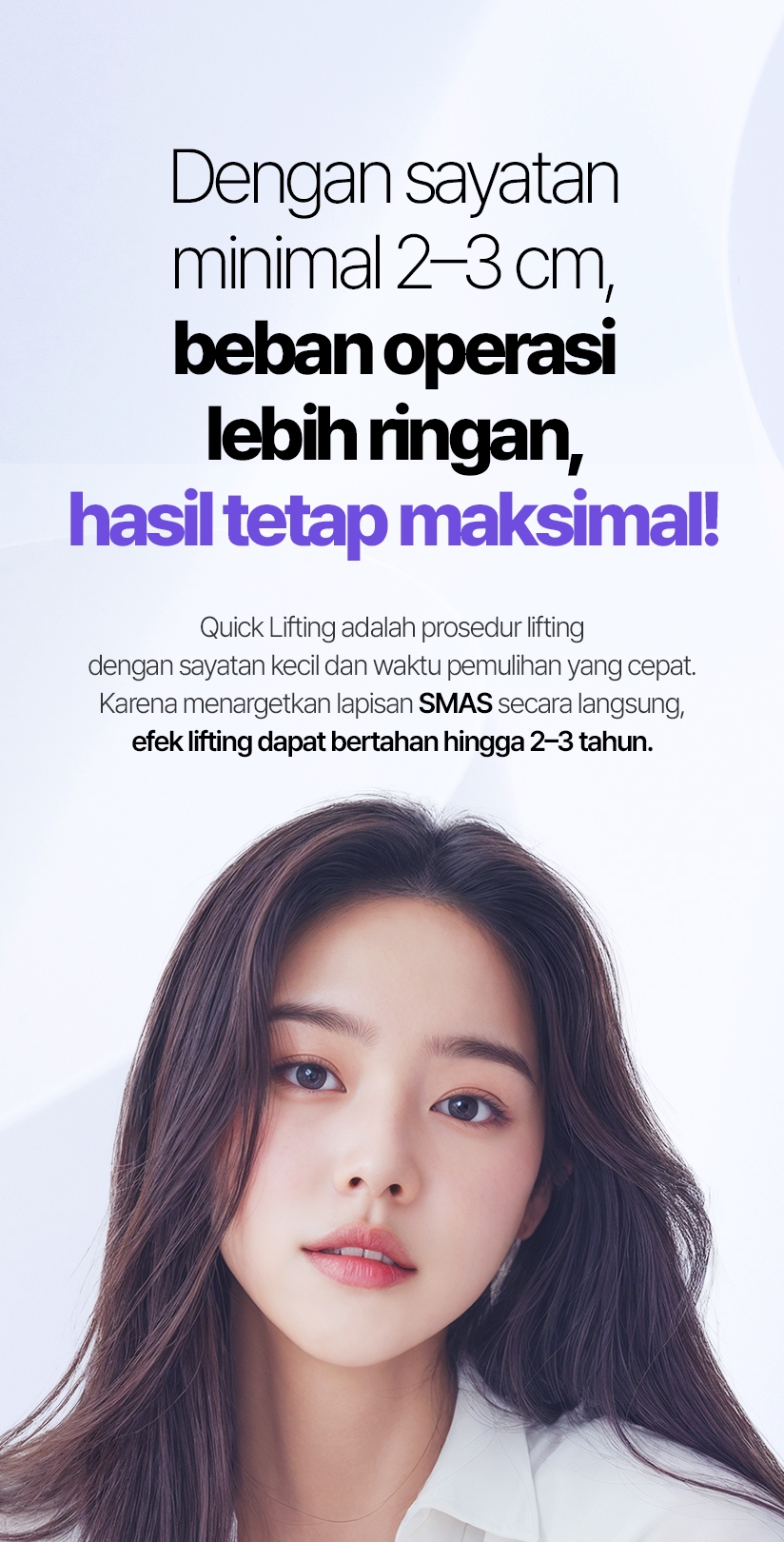 Dengan sayatan minimal 2–3 cm, beban operasi lebih ringan, hasil tetap maksimal! Quick Lifting adalah prosedur lifting dengan sayatan kecil dan waktu pemulihan yang cepat. Karena menargetkan lapisan SMAS secara langsung, efek lifting dapat bertahan hingga 2–3 tahun.