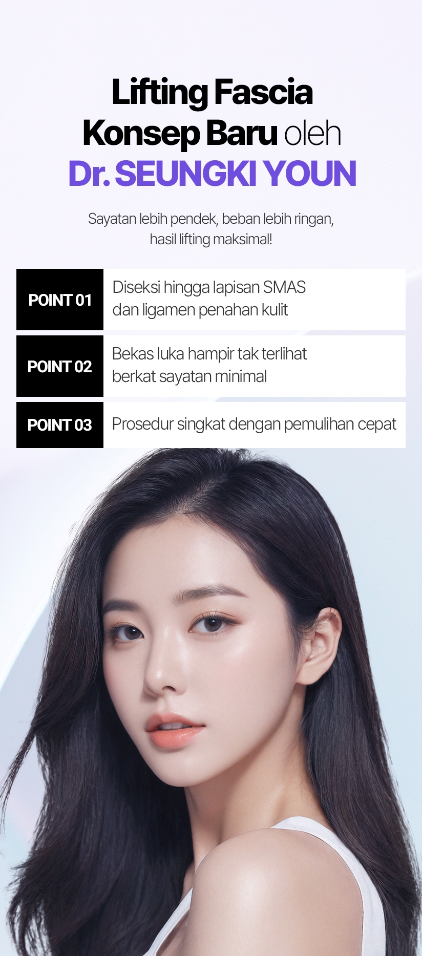Lifting Fascia Konsep Baru oleh Dr. SEUNGKI YOUN Sayatan lebih pendek, beban lebih ringan, hasil lifting maksimal! POINT 01 Diseksi hingga lapisan SMAS dan ligamen penahan kulit POINT 02 Bekas luka hampir tak terlihat berkat sayatan minimal POINT 03 Prosedur singkat dengan pemulihan cepat