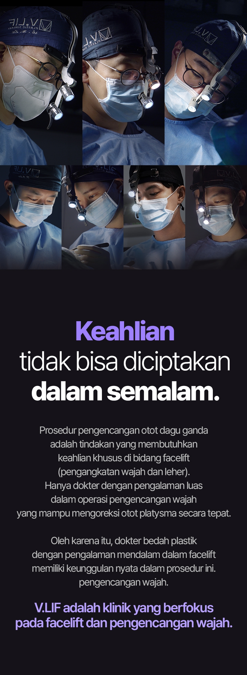 Keahlian tidak bisa diciptakan dalam semalam. Prosedur pengencangan otot dagu ganda adalah tindakan yang membutuhkan keahlian khusus di bidang facelift (pengangkatan wajah dan leher). Hanya dokter dengan pengalaman luas dalam operasi pengencangan wajah yang mampu mengoreksi otot platysma secara tepat. Oleh karena itu, dokter bedah plastik dengan pengalaman mendalam dalam facelift memiliki keunggulan nyata dalam prosedur ini.pengencangan wajah. V.LIF adalah klinik yang berfokus pada facelift dan pengencangan wajah.