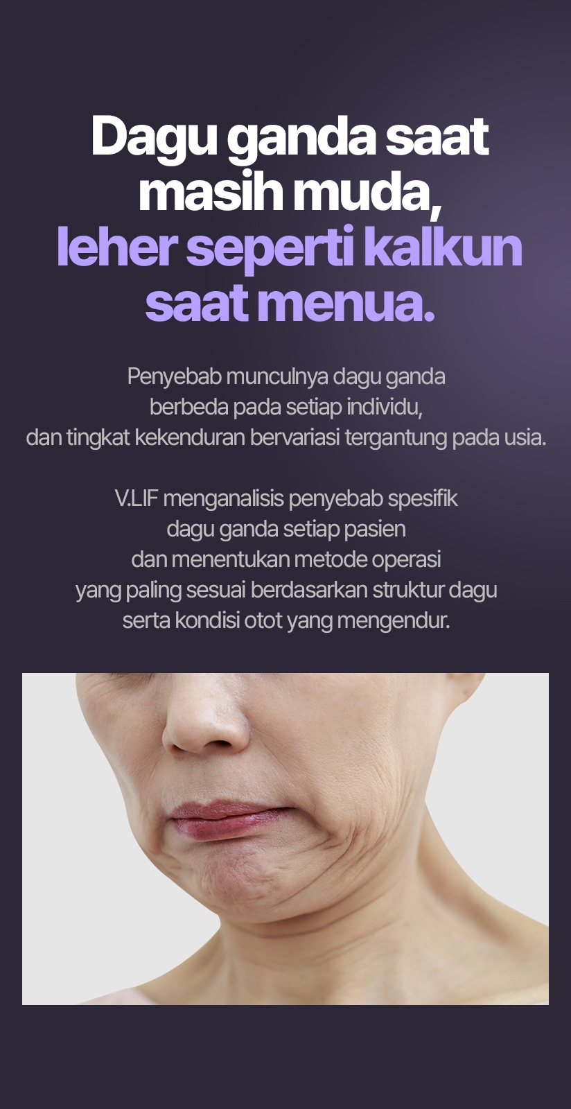Dagu ganda saat masih muda, leher seperti kalkun saat menua. Penyebab munculnya dagu ganda berbeda pada setiap individu, dan tingkat kekenduran bervariasi tergantung pada usia. V.LIF menganalisis penyebab spesifik dagu ganda setiap pasien dan menentukan metode operasi yang paling sesuai berdasarkan struktur dagu serta kondisi otot yang mengendur.