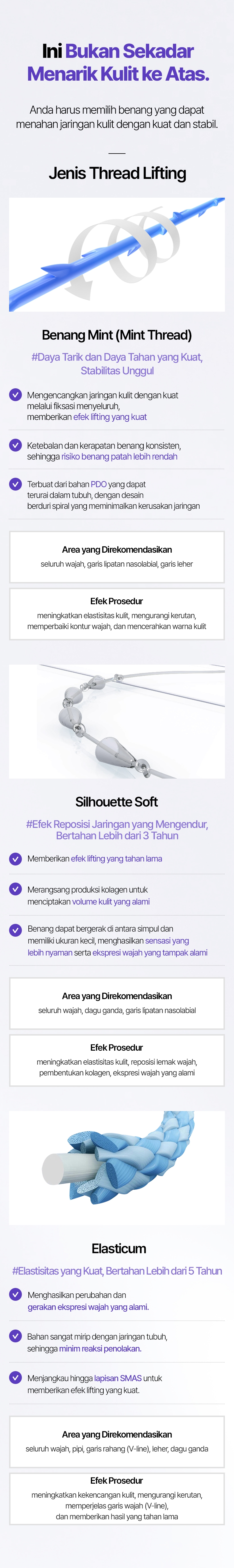 Ini Bukan Sekadar Menarik Kulit ke Atas. Anda harus memilih benang yang dapat menahan jaringan kulit dengan kuat dan stabil. Jenis Thread Lifting Benang Mint (Mint Thread) #Daya Tarik dan Daya Tahan yang Kuat, Stabilitas Unggul Mengencangkan jaringan kulit dengan kuat melalui fiksasi menyeluruh, memberikan efek lifting yang kuat Ketebalan dan kerapatan benang konsisten, sehingga risiko benang patah lebih rendah Terbuat dari bahan PDO yang dapat terurai dalam tubuh, dengan desain berduri spiral yang meminimalkan kerusakan jaringan Area yang Direkomendasikan seluruh wajah, garis lipatan nasolabial, garis leher Efek Prosedur meningkatkan elastisitas kulit, mengurangi kerutan, memperbaiki kontur wajah, dan mencerahkan warna kulit Silhouette Soft #Efek Reposisi Jaringan yang Mengendur, Bertahan Lebih dari 3 Tahun Memberikan efek lifting yang tahan lama Merangsang produksi kolagen untuk menciptakan volume kulit yang alami Benang dapat bergerak di antara simpul dan memiliki ukuran kecil, menghasilkan sensasi yang lebih nyaman serta ekspresi wajah yang tampak alami Area yang Direkomendasikan seluruh wajah, dagu ganda, garis lipatan nasolabial Efek Prosedur meningkatkan elastisitas kulit, reposisi lemak wajah, pembentukan kolagen, ekspresi wajah yang alami Elasticum #Elastisitas yang Kuat, Bertahan Lebih dari 5 Tahun Menghasilkan perubahan dan gerakan ekspresi wajah yang alami Bahan sangat mirip dengan jaringan tubuh, sehingga minim reaksi penolakan Menjangkau hingga lapisan SMAS untuk memberikan efek lifting yang kuat Area yang Direkomendasikan seluruh wajah, pipi, garis rahang (V-line), leher, dagu ganda Efek Prosedur meningkatkan kekencangan kulit, mengurangi kerutan, memperjelas garis wajah (V-line), dan memberikan hasil yang tahan lama