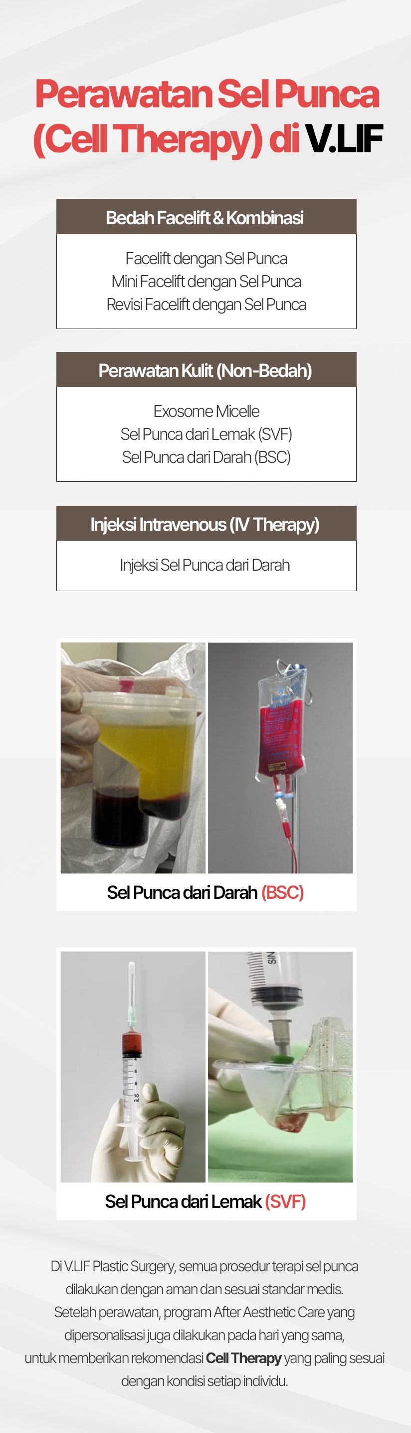 Perawatan Sel Punca (Cell Therapy) di VLIF Bedah Facelift & Kombinasi Facelift dengan Sel Punca Mini Facelift dengan Sel Punca Revisi Facelift dengan Sel Punca Perawatan Kulit (Non-Bedah) Exosome Micelle Sel Punca dari Lemak (SVF) Sel Punca dari Darah (BSC) Injeksi Intravenous (IV Therapy) Injeksi Sel Punca dari Darah Sel Punca dari Darah (BSC) Sel Punca dari Lemak (SVF) Di V.LIF Plastic Surgery, semua prosedur terapi sel punca dilakukan dengan aman dan sesuai standar medis. Setelah perawatan, program After Aesthetic Care yang dipersonalisasi juga dilakukan pada hari yang sama, untuk memberikan rekomendasi Cell Therapy yang paling sesuai dengan kondisi setiap individu.