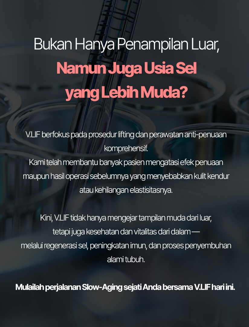 Bukan Hanya Penampilan Luar, Namun Juga Usia Sel yang Lebih Muda? V.LIF berfokus pada prosedur lifting dan perawatan anti-penuaan komprehensif. Kami telah membantu banyak pasien mengatasi efek penuaan maupun hasil operasi sebelumnya yang menyebabkan kulit kendur atau kehilangan elastisitasnya. Kini, V.LIF tidak hanya mengejar tampilan muda dari luar, tetapi juga kesehatan dan vitalitas dari dalam — melalui regenerasi sel, peningkatan imun, dan proses penyembuhan alami tubuh. Mulailah perjalanan Slow-Aging sejati Anda bersama V.LIF hari ini.