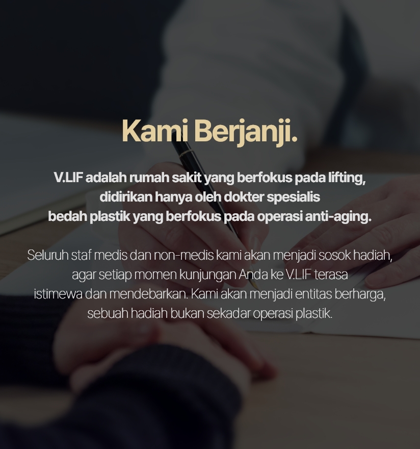 Kami Berjanji. V.LIF adalah rumah sakit yang berfokus pada lifting, didirikan hanya oleh dokter spesialis bedah plastik yang berfokus pada operasi anti-aging. Seluruh staf medis dan non-medis kami akan menjadi sosok hadiah, agar setiap momen kunjungan Anda ke V.LIF terasa istimewa dan mendebarkan. Kami akan menjadi entitas berharga, sebuah hadiah bukan sekadar operasi plastik.
