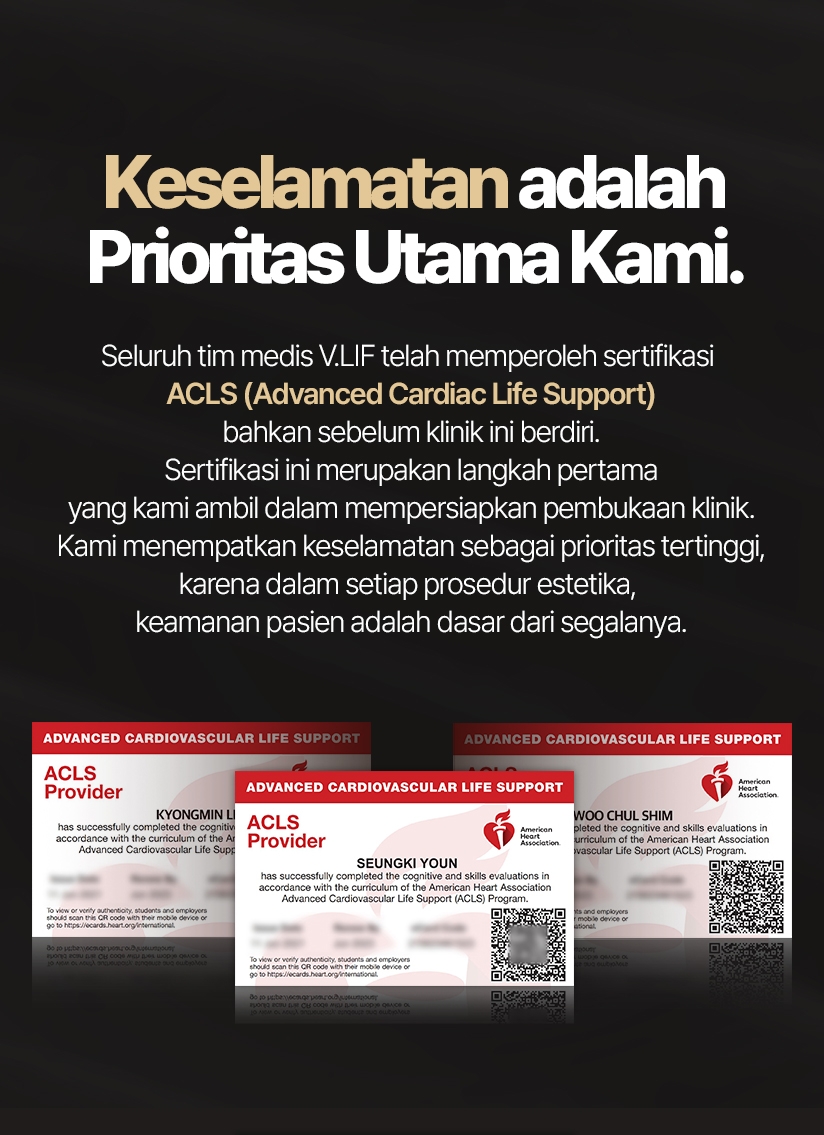 Keselamatan adalah Prioritas Utama Kami. Seluruh tim medis V.LIF telah memperoleh sertifikasi ACLS (Advanced Cardiac Life Support) bahkan sebelum klinik ini berdiri. Sertifikasi ini merupakan langkah pertama yang kami ambil dalam mempersiapkan pembukaan klinik. Kami menempatkan keselamatan sebagai prioritas tertinggi, karena dalam setiap prosedur estetika, keamanan pasien adalah dasar dari segalanya.