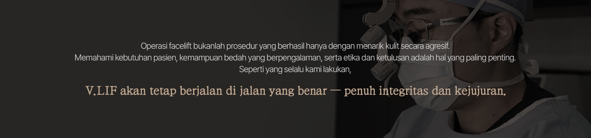 Operasi facelift bukanlah prosedur yang berhasil hanya dengan menarik kulit secara agresif. Memahami kebutuhan pasien, kemampuan bedah yang berpengalaman, serta etika dan ketulusan adalah hal yang paling penting. Seperti yang selalu kami lakukan, V.LIF akan tetap berjalan di jalan yang benar — penuh integritas dan kejujuran. 