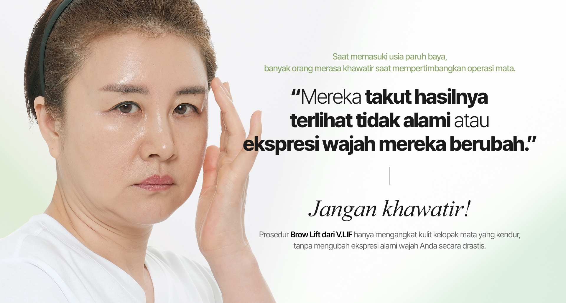 Saat memasuki usia paruh baya, banyak orang merasa khawatir saat mempertimbangkan operasi mata. “Mereka takut hasilnya terlihat tidak alami atau ekspresi wajah mereka berubah.” Jangan khawatir! Prosedur Brow Lift dari V.LIF hanya mengangkat kulit kelopak mata yang kendur, tanpa mengubah ekspresi alami wajah Anda secara drastis.