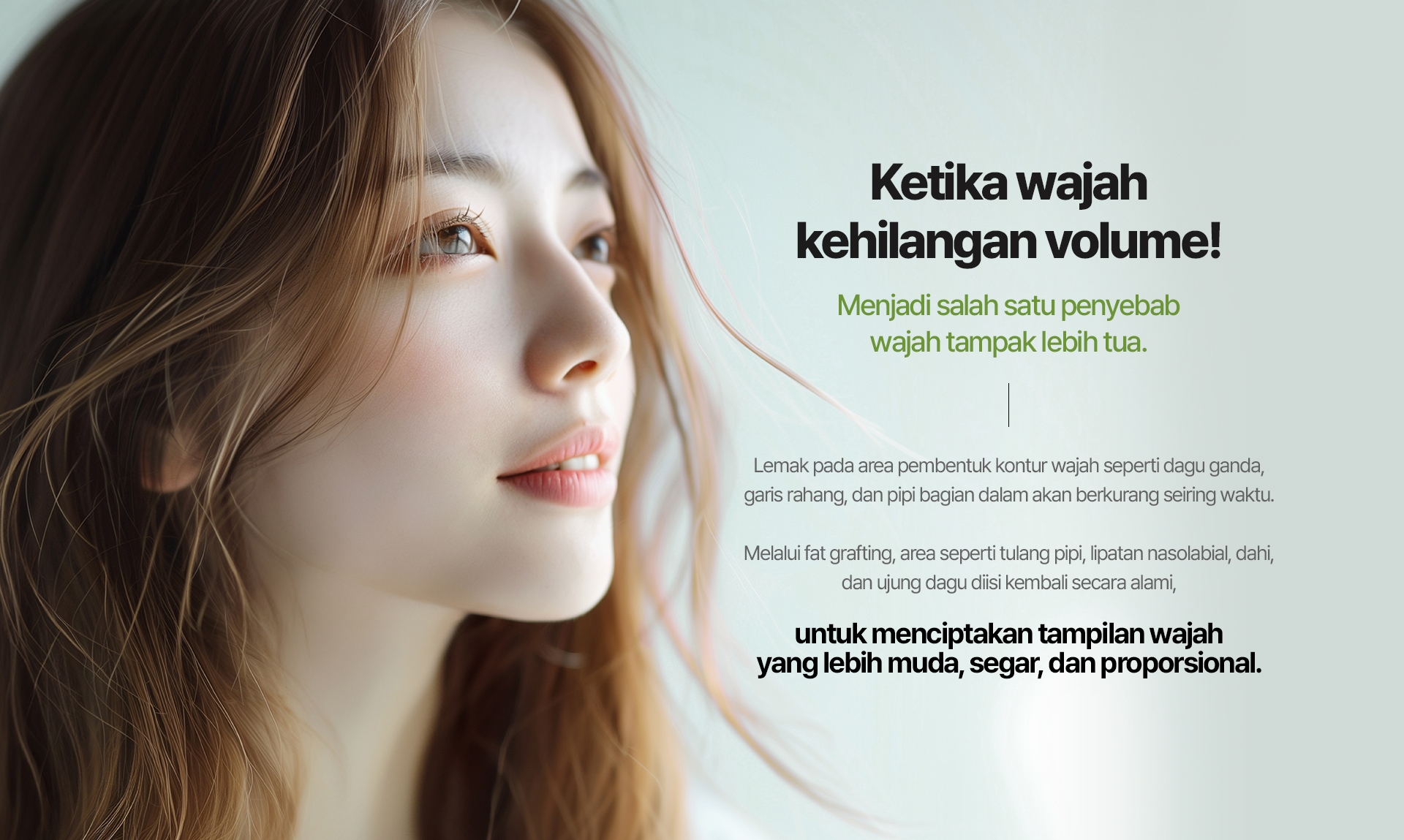 Ketika wajah kehilangan volume! Menjadi salah satu penyebab wajah tampak lebih tua. Lemak pada area pembentuk kontur wajah seperti dagu ganda, garis rahang, dan pipi bagian dalam akan berkurang seiring waktu. Melalui fat grafting, area seperti tulang pipi, lipatan nasolabial, dahi, dan ujung dagu diisi kembali secara alami, untuk menciptakan tampilan wajah yang lebih muda, segar, dan proporsional.
