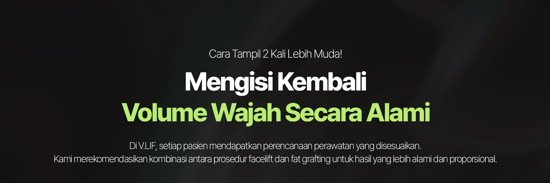 Cara Tampil 2 Kali Lebih Muda! Mengisi Kembali Volume Wajah Secara Alami Di V.LIF, setiap pasien mendapatkan perencanaan perawatan yang disesuaikan. Kami merekomendasikan kombinasi antara prosedur facelift dan fat grafting untuk hasil yang lebih alami dan proporsional.