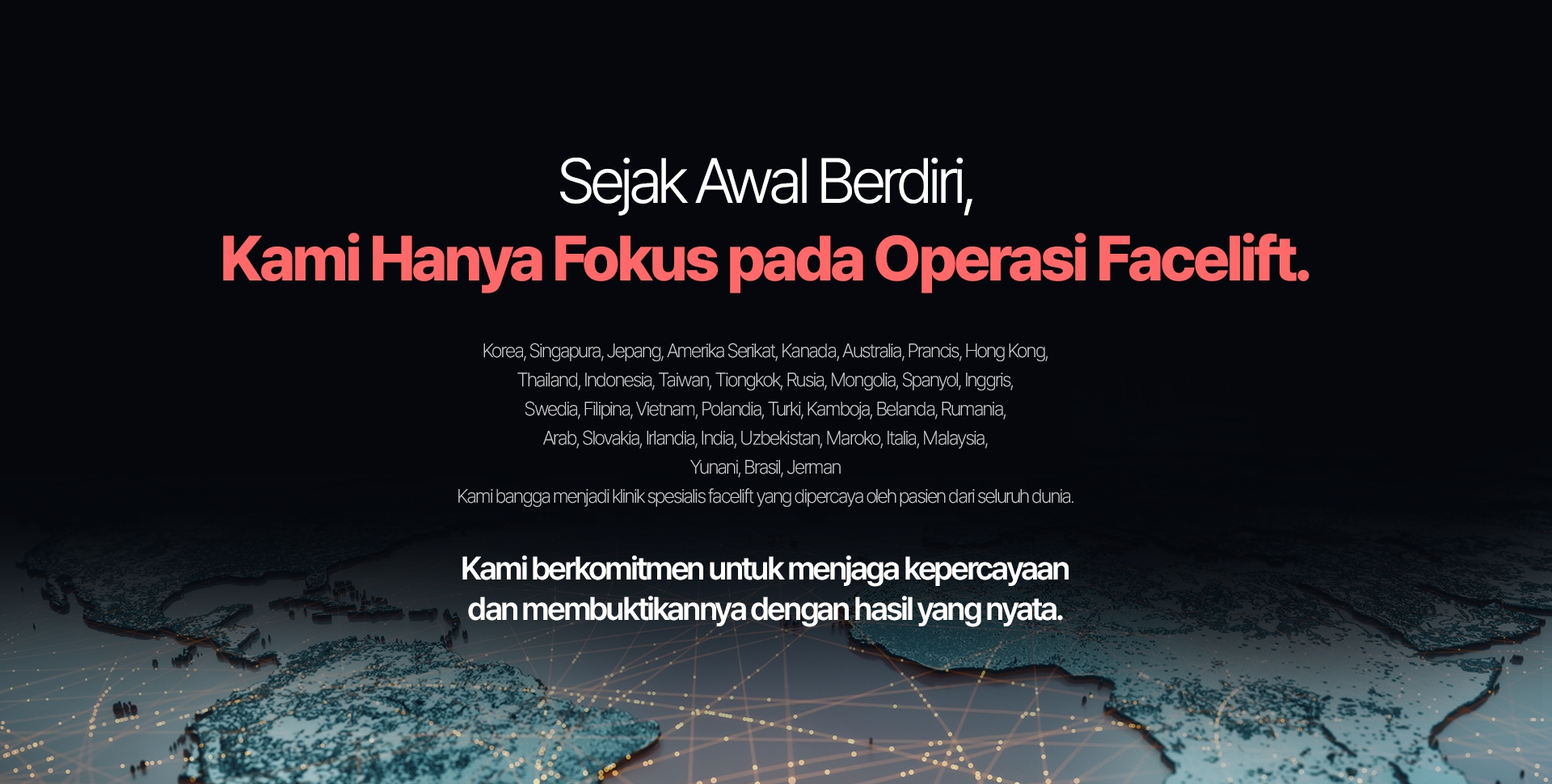 Sejak Awal Berdiri, Kami Hanya Fokus pada Operasi Facelift. Korea, Singapura, Jepang, Amerika Serikat, Kanada, Australia, Prancis, Hong Kong, Thailand, Indonesia, Taiwan, Tiongkok, Rusia, Mongolia, Spanyol, Inggris, Swedia, Filipina, Vietnam, Polandia, Turki, Kamboja, Belanda, Rumania, Arab, Slovakia, Irlandia, India, Uzbekistan, Maroko, Italia, Malaysia, Yunani, Brasil, Jerman Kami bangga menjadi klinik spesialis facelift yang dipercaya oleh pasien dari seluruh dunia. Kami berkomitmen untuk menjaga kepercayaan dan membuktikannya dengan hasil yang nyata.
