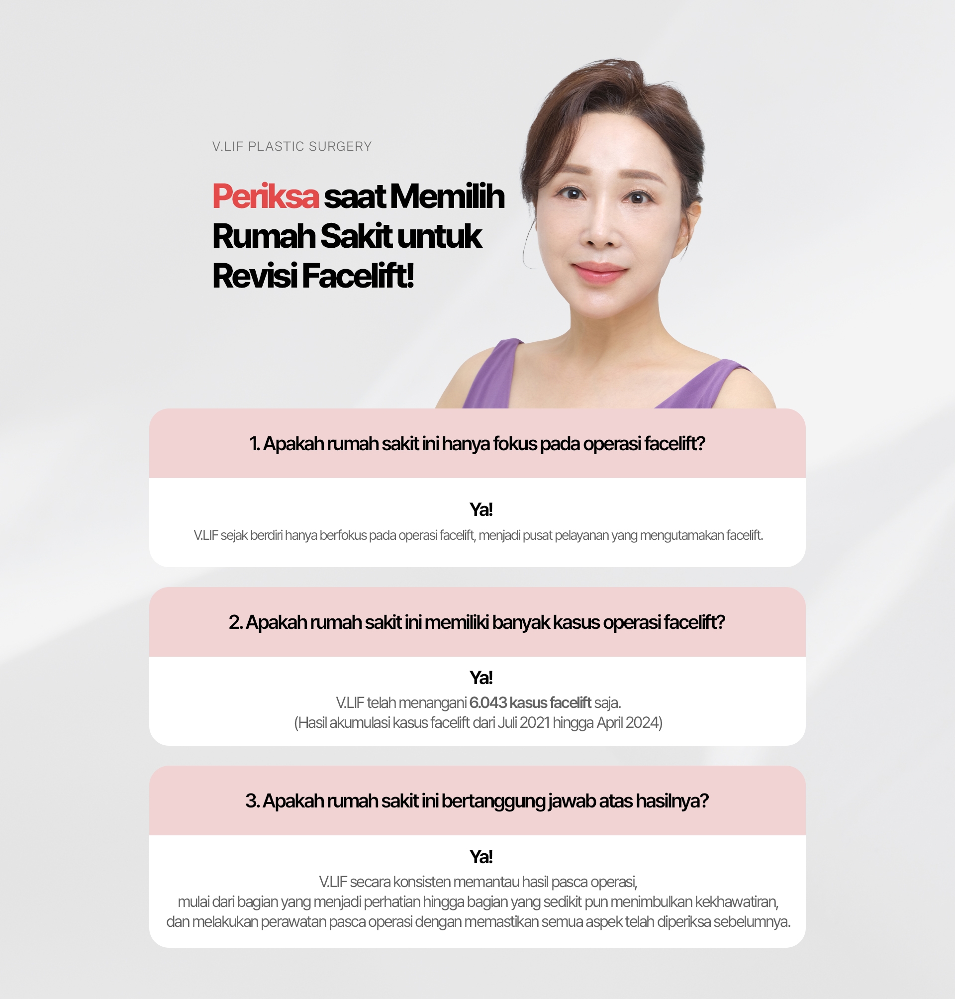 Periksa saat Memilih Rumah Sakit untuk Revisi Facelift! 1. Apakah rumah sakit ini hanya fokus pada operasi facelift? Ya! V.LIF sejak berdiri hanya berfokus pada operasi facelift, menjadi pusat pelayanan yang mengutamakan facelift. 2. Apakah rumah sakit ini memiliki banyak kasus operasi facelift? Ya! V.LIF telah menangani 6.043 kasus facelift saja. (Hasil akumulasi kasus facelift dari Juli 2021 hingga April 2024) 3. Apakah rumah sakit ini bertanggung jawab atas hasilnya? Ya! V.LIF secara konsisten memantau hasil pasca operasi, mulai dari bagian yang menjadi perhatian hingga bagian yang sedikit pun menimbulkan kekhawatiran, dan melakukan perawatan pasca operasi dengan memastikan semua aspek telah diperiksa sebelumnya.
