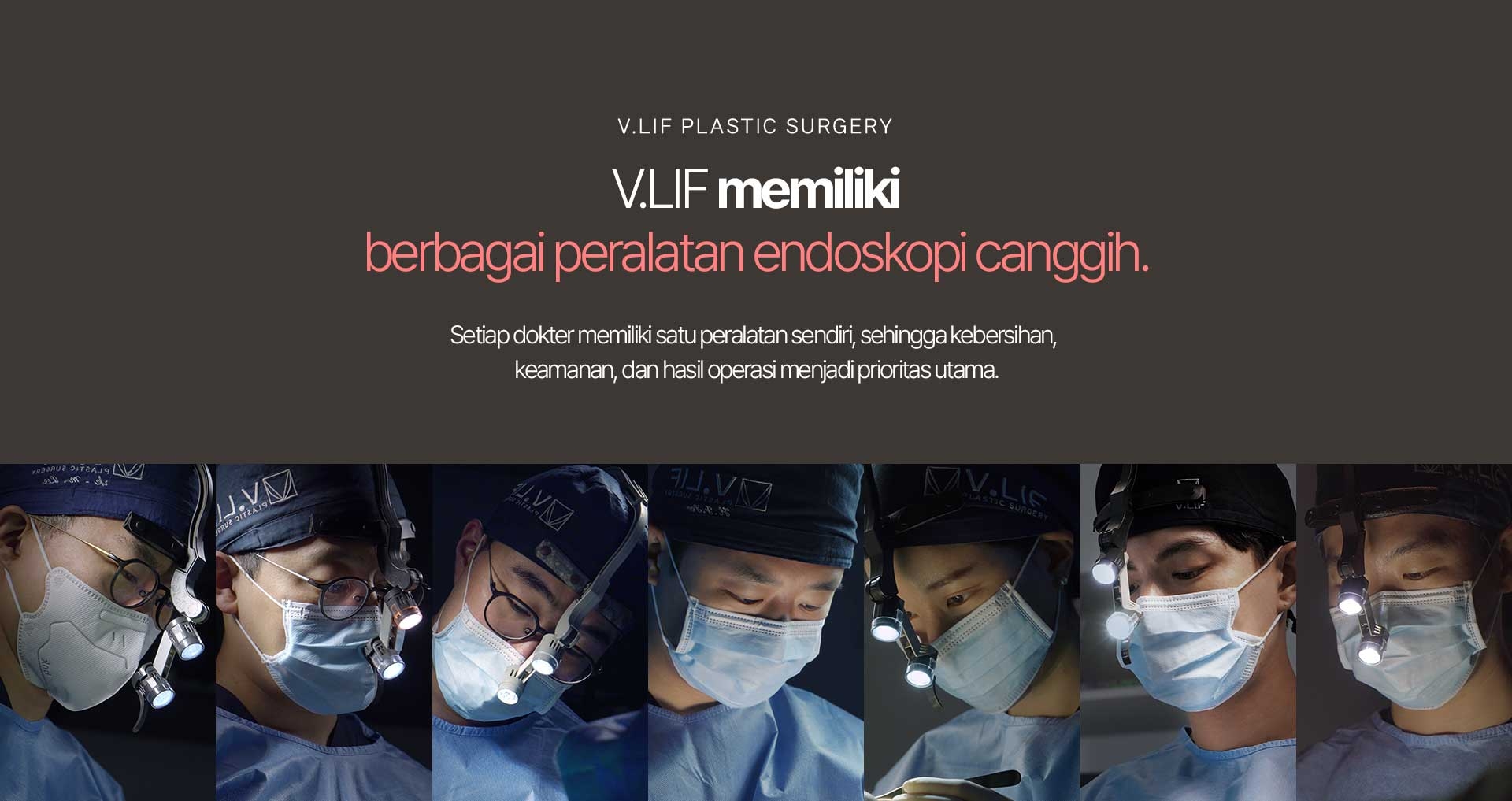 V.LIF Plastic Surgery V.LIF memiliki berbagai peralatan endoskopi canggih. Setiap dokter memiliki satu peralatan sendiri, sehingga kebersihan, keamanan, dan hasil operasi menjadi prioritas utama.