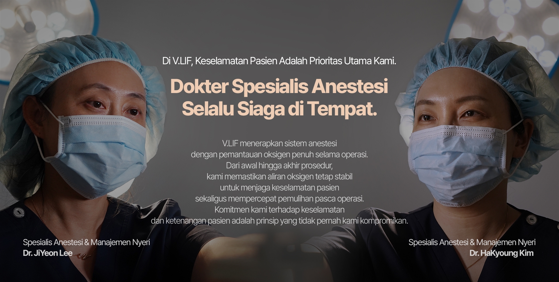 Di V.LIF, Keselamatan Pasien Adalah Prioritas Utama Kami. Dokter Spesialis Anestesi Selalu Siaga di Tempat. V.LIF menerapkan sistem anestesi dengan pemantauan oksigen penuh selama operasi. Dari awal hingga akhir prosedur, kami memastikan aliran oksigen tetap stabil untuk menjaga keselamatan pasien sekaligus mempercepat pemulihan pasca operasi. Komitmen kami terhadap keselamatan dan ketenangan pasien adalah prinsip yang tidak pernah kami kompromikan. Dr. JiYeon Lee — Spesialis Anestesi & Manajemen Nyeri Dr. HaKyoung Kim  — Spesialis Anestesi & Manajemen Nyeri 