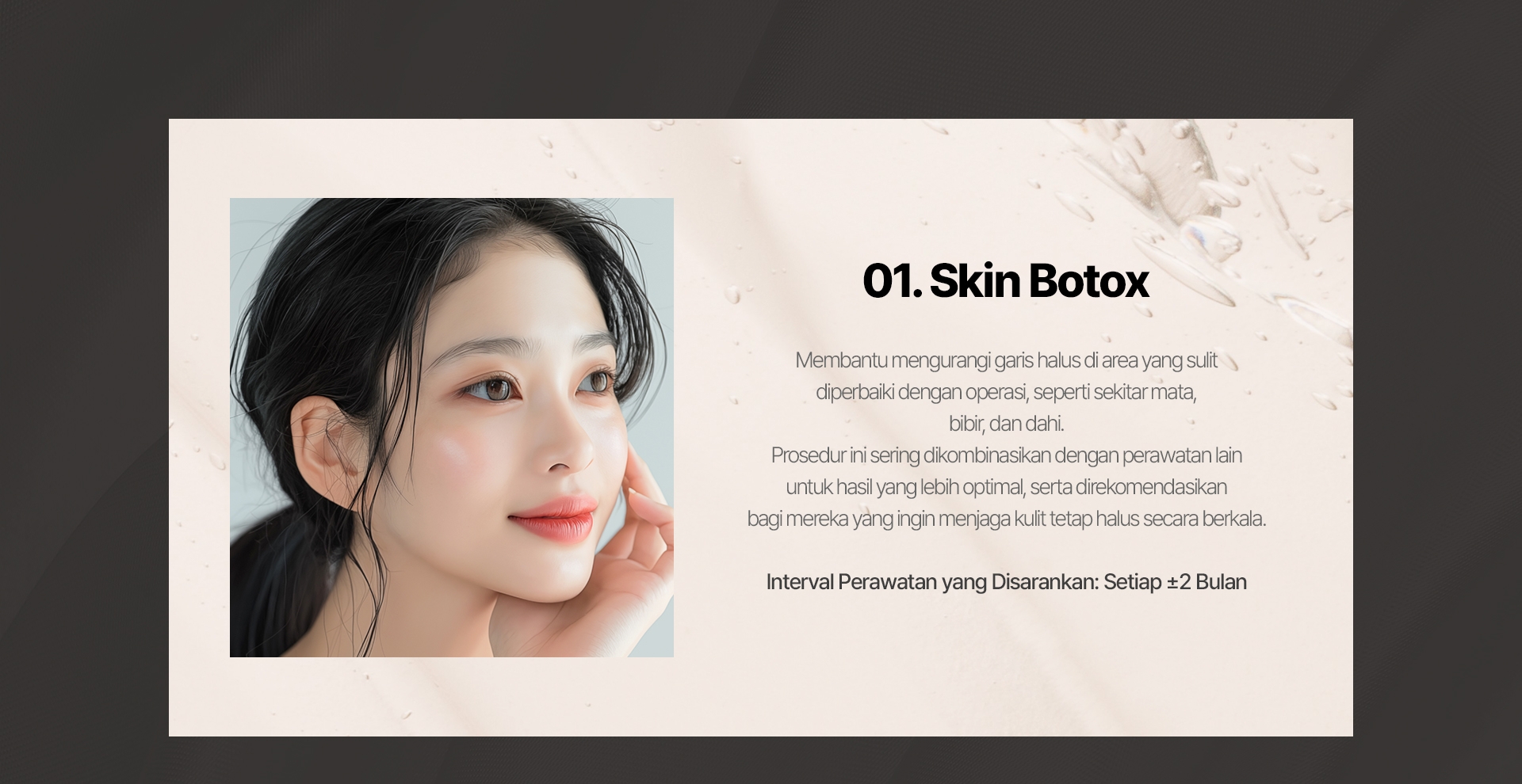 01. Skin Botox Membantu mengurangi garis halus di area yang sulit diperbaiki dengan operasi, seperti sekitar mata, bibir, dan dahi. Prosedur ini sering dikombinasikan dengan perawatan lain untuk hasil yang lebih optimal, serta direkomendasikan bagi mereka yang ingin menjaga kulit tetap halus secara berkala. Interval Perawatan yang Disarankan: Setiap ±2 Bulan 