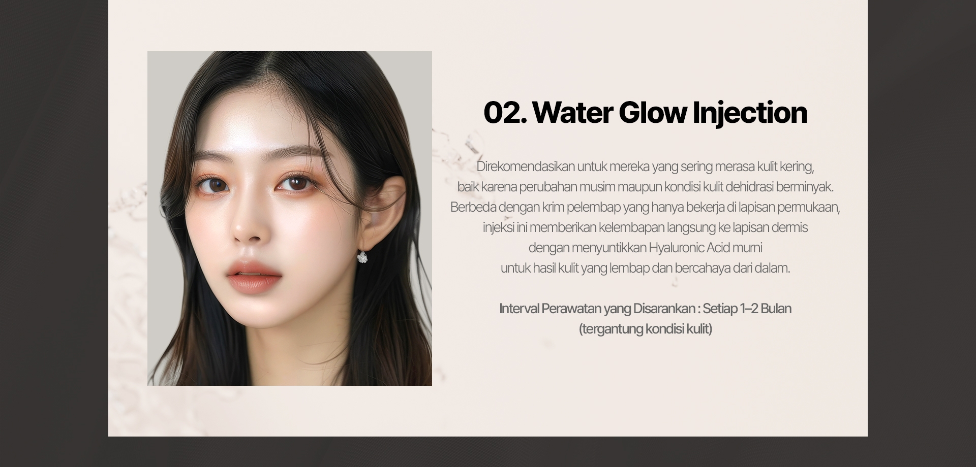 02. Water Glow Injection Direkomendasikan untuk mereka yang sering merasa kulit kering, baik karena perubahan musim maupun kondisi kulit dehidrasi berminyak. Berbeda dengan krim pelembap yang hanya bekerja di lapisan permukaan, injeksi ini memberikan kelembapan langsung ke lapisan dermis dengan menyuntikkan Hyaluronic Acid murni untuk hasil kulit yang lembap dan bercahaya dari dalam. Interval Perawatan yang Disarankan: Setiap 1–2 Bulan (tergantung kondisi kulit) 