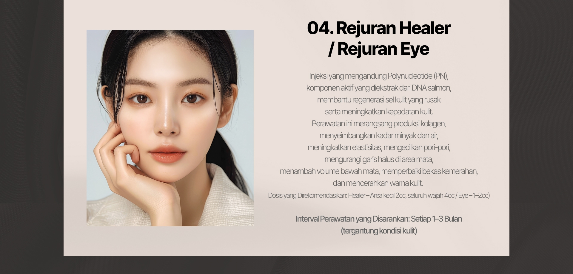 04. Rejuran Healer / Rejuran I Injeksi yang mengandung Polynucleotide (PN), komponen aktif yang diekstrak dari DNA salmon,  membantu regenerasi sel kulit yang rusak serta meningkatkan kepadatan kulit. Perawatan ini merangsang produksi kolagen, menyeimbangkan kadar minyak dan air, meningkatkan elastisitas, mengecilkan pori-pori, mengurangi garis halus di area mata, menambah volume bawah mata, memperbaiki bekas kemerahan, dan mencerahkan warna kulit. (Dosis yang Direkomendasikan: Healer – Area kecil 2cc, seluruh wajah 4cc / Eye – 1–2cc) Interval Perawatan yang Disarankan: Setiap 1–3 Bulan (tergantung kondisi kulit) 