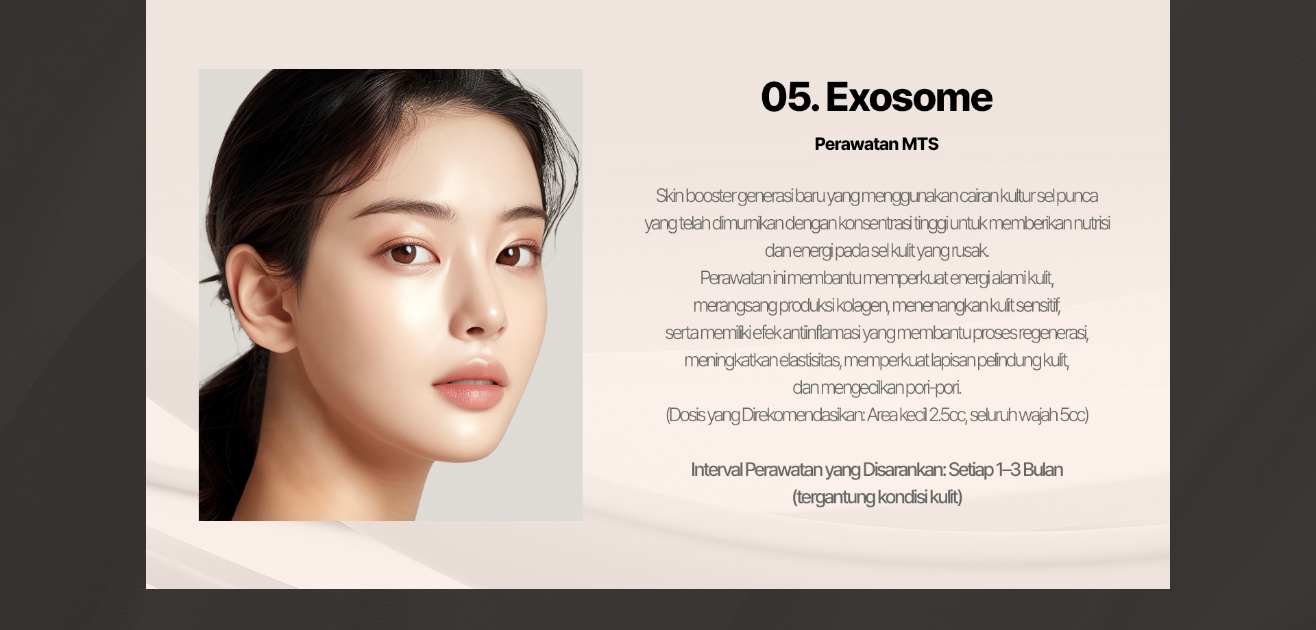 05. Exosome (Perawatan MTS) Skin booster generasi baru yang menggunakan cairan kultur sel punca yang telah dimurnikan dengan konsentrasi tinggi untuk memberikan nutrisi dan energi pada sel kulit yang rusak. Perawatan ini membantu memperkuat energi alami kulit, merangsang produksi kolagen, menenangkan kulit sensitif, serta memiliki efek antiinflamasi yang membantu proses regenerasi, meningkatkan elastisitas, memperkuat lapisan pelindung kulit, dan mengecilkan pori-pori. (Dosis yang Direkomendasikan: Area kecil 2.5cc, seluruh wajah 5cc) Interval Perawatan yang Disarankan: Setiap 1–3 Bulan (tergantung kondisi kulit) 