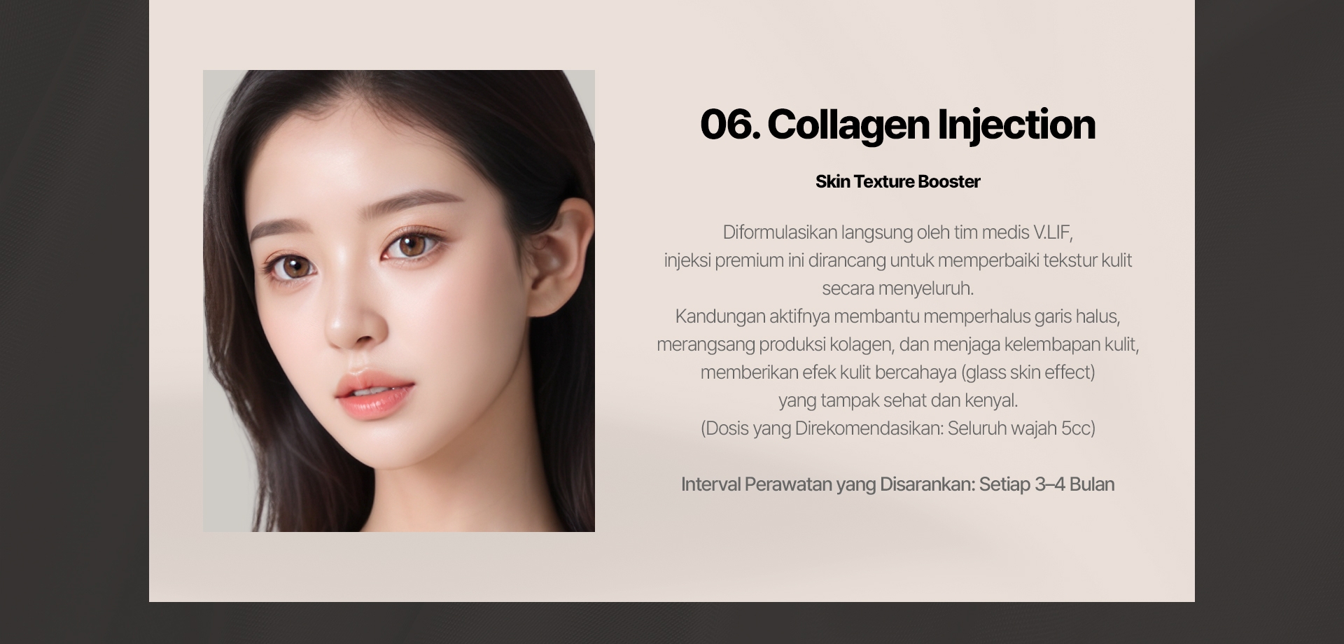 06. Collagen Injection (Skin Texture Booster) Diformulasikan langsung oleh tim medis V.LIF, injeksi premium ini dirancang untuk memperbaiki tekstur kulit secara menyeluruh. Kandungan aktifnya membantu memperhalus garis halus, merangsang produksi kolagen, dan menjaga kelembapan kulit, memberikan efek kulit bercahaya (glass skin effect) yang tampak sehat dan kenyal. (Dosis yang Direkomendasikan: Seluruh wajah 5cc) Interval Perawatan yang Disarankan: Setiap 3–4 Bulan 