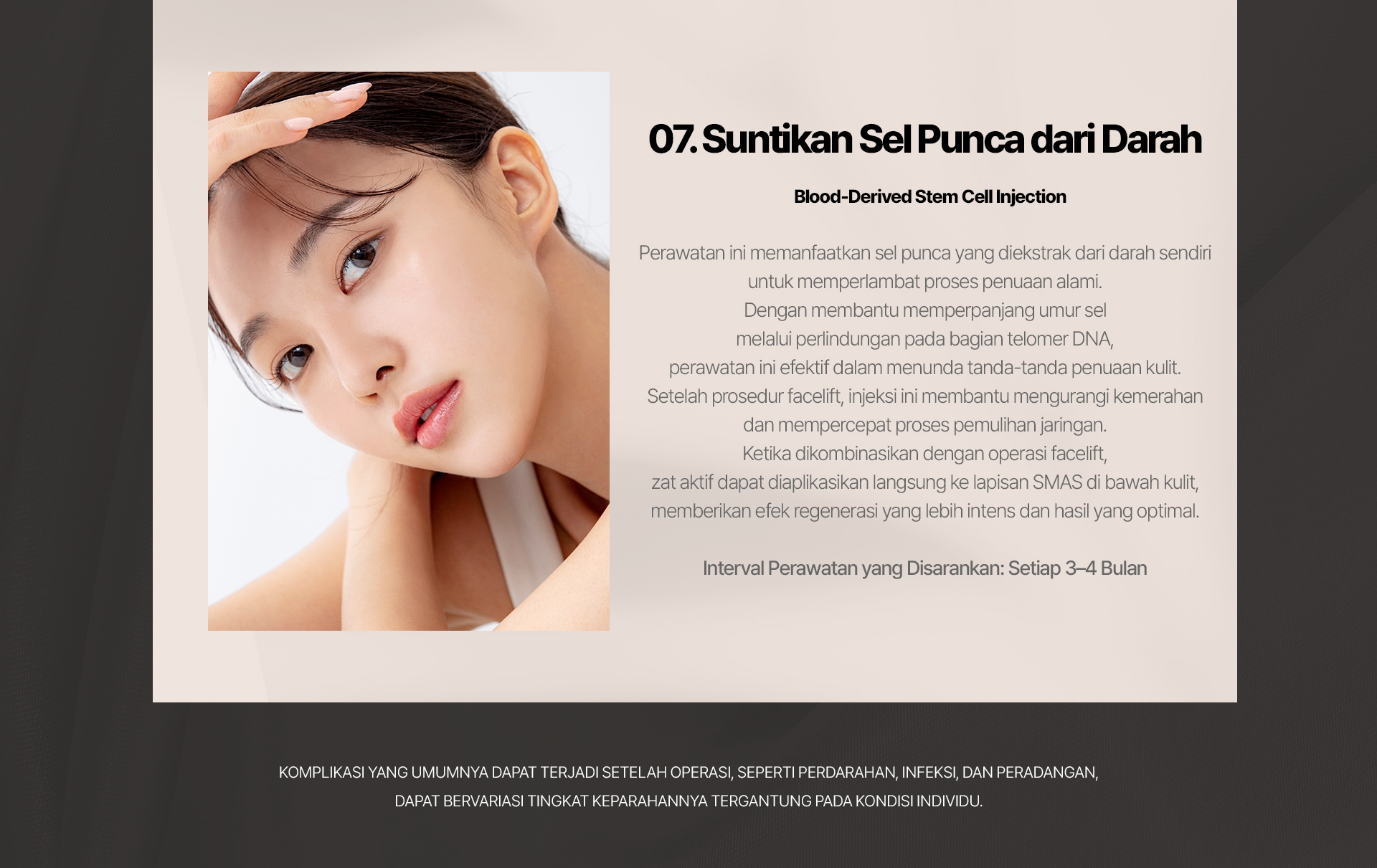 07. Suntikan Sel Punca dari Darah (Blood-Derived Stem Cell Injection) Perawatan ini memanfaatkan sel punca yang diekstrak dari darah sendiri untuk memperlambat proses penuaan alami. Dengan membantu memperpanjang umur sel melalui perlindungan pada bagian telomer DNA, perawatan ini efektif dalam menunda tanda-tanda penuaan kulit. Setelah prosedur facelift, injeksi ini membantu mengurangi kemerahan dan mempercepat proses pemulihan jaringan. Ketika dikombinasikan dengan operasi facelift, zat aktif dapat diaplikasikan langsung ke lapisan SMAS di bawah kulit, memberikan efek regenerasi yang lebih intens dan hasil yang optimal. Interval Perawatan yang Disarankan: Setiap 3–4 Bulan Komplikasi yang umumnya dapat terjadi setelah operasi, seperti perdarahan, infeksi, dan peradangan, dapat bervariasi tingkat keparahannya tergantung pada kondisi individu.