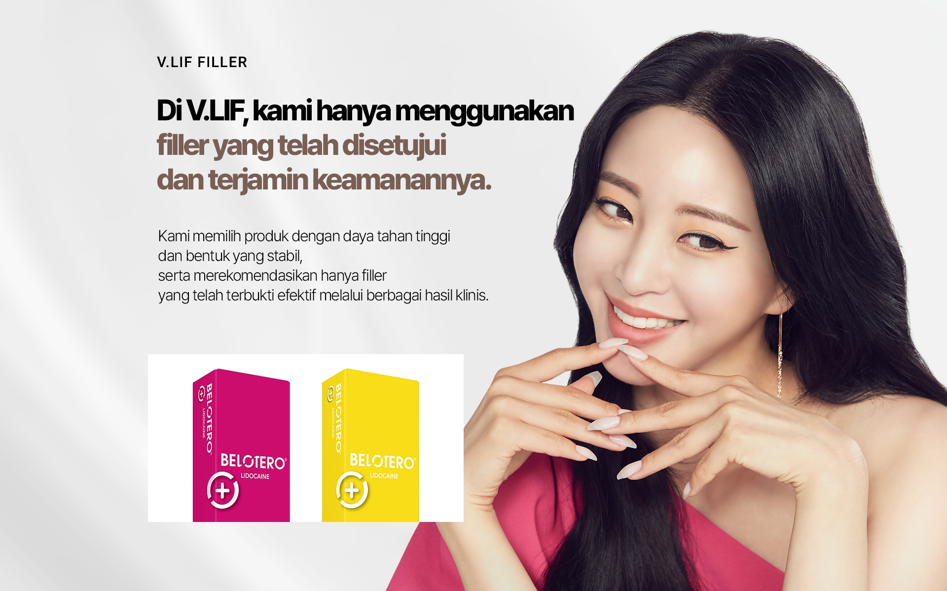 V.LIF FILLER Di V.LIF, kami hanya menggunakan filler yang telah disetujui dan terjamin keamanannya. Kami memilih produk dengan daya tahan tinggi dan bentuk yang stabil, serta merekomendasikan hanya filler yang telah terbukti efektif melalui berbagai hasil klinis. 