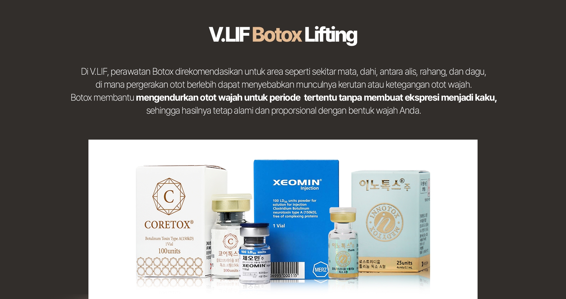 V.LIF Botox Lifting Di V.LIF, perawatan Botox direkomendasikan untuk area seperti sekitar mata, dahi, antara alis, rahang, dan dagu, di mana pergerakan otot berlebih dapat menyebabkan munculnya kerutan atau ketegangan otot wajah. Botox membantu mengendurkan otot wajah untuk periode tertentu tanpa membuat ekspresi menjadi kaku, sehingga hasilnya tetap alami dan proporsional dengan bentuk wajah Anda. 