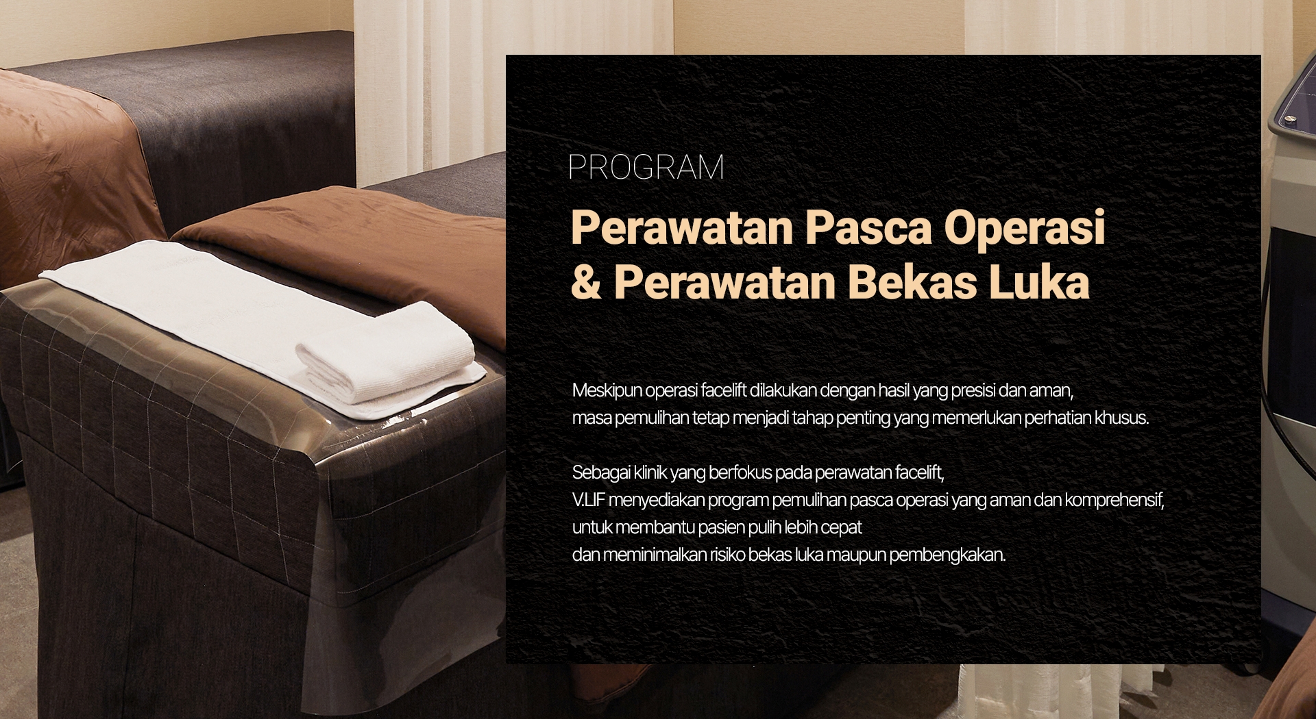 PROGRAM — Perawatan Pasca Operasi & Perawatan Bekas Luka Meskipun operasi facelift dilakukan dengan hasil yang presisi dan aman, masa pemulihan tetap menjadi tahap penting yang memerlukan perhatian khusus. Sebagai klinik yang berfokus pada perawatan facelift, V.LIF menyediakan program pemulihan pasca operasi yang aman dan komprehensif, untuk membantu pasien pulih lebih cepat dan meminimalkan risiko bekas luka maupun pembengkakan.