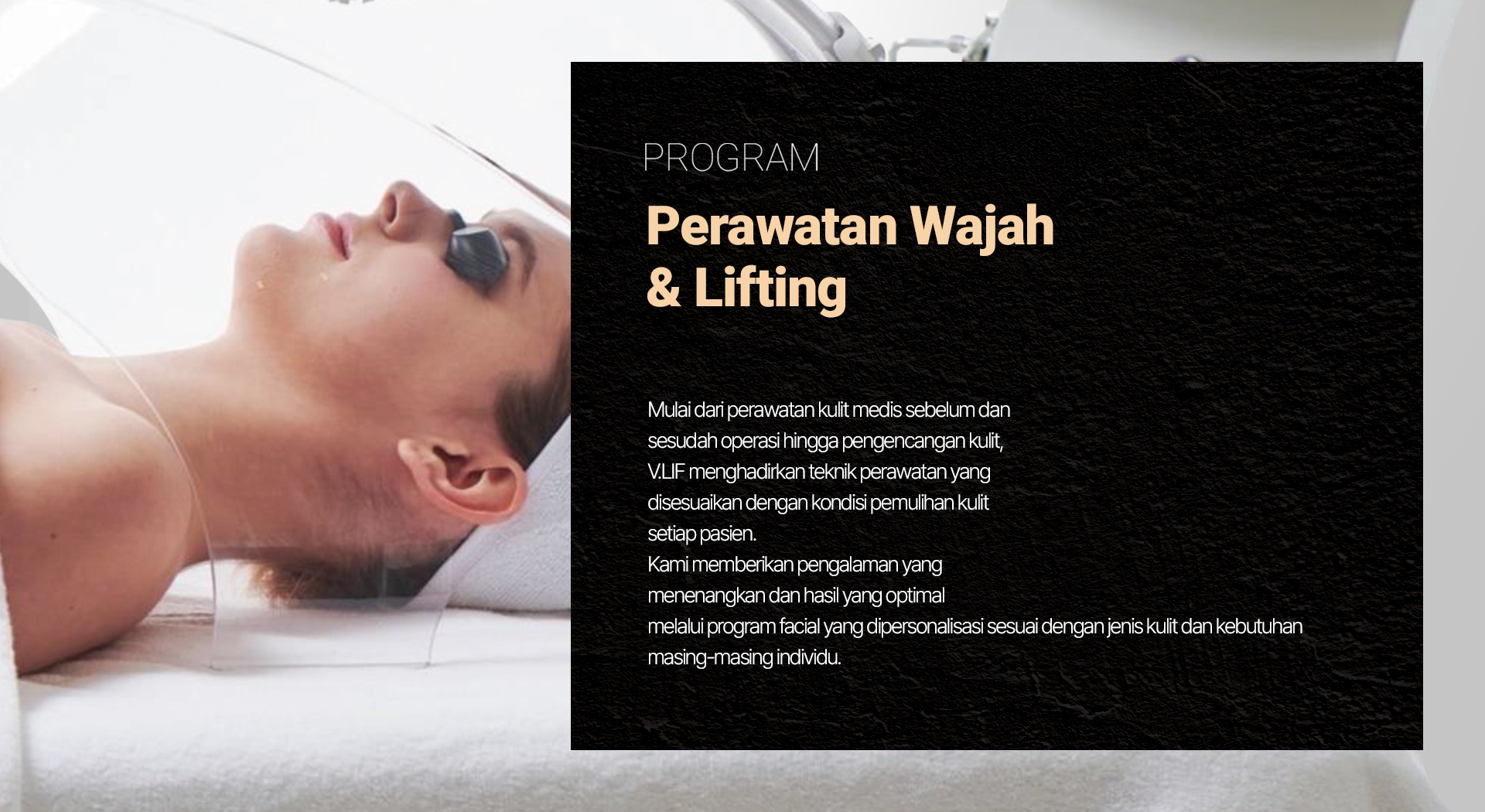 PROGRAM — Perawatan Wajah & Lifting Mulai dari perawatan kulit medis sebelum dan sesudah operasi hingga pengencangan kulit, V.LIF menghadirkan teknik perawatan yang disesuaikan dengan kondisi pemulihan kulit setiap pasien. Kami memberikan pengalaman yang menenangkan dan hasil yang optimal melalui program facial yang dipersonalisasi sesuai dengan jenis kulit dan kebutuhan masing-masing individu.