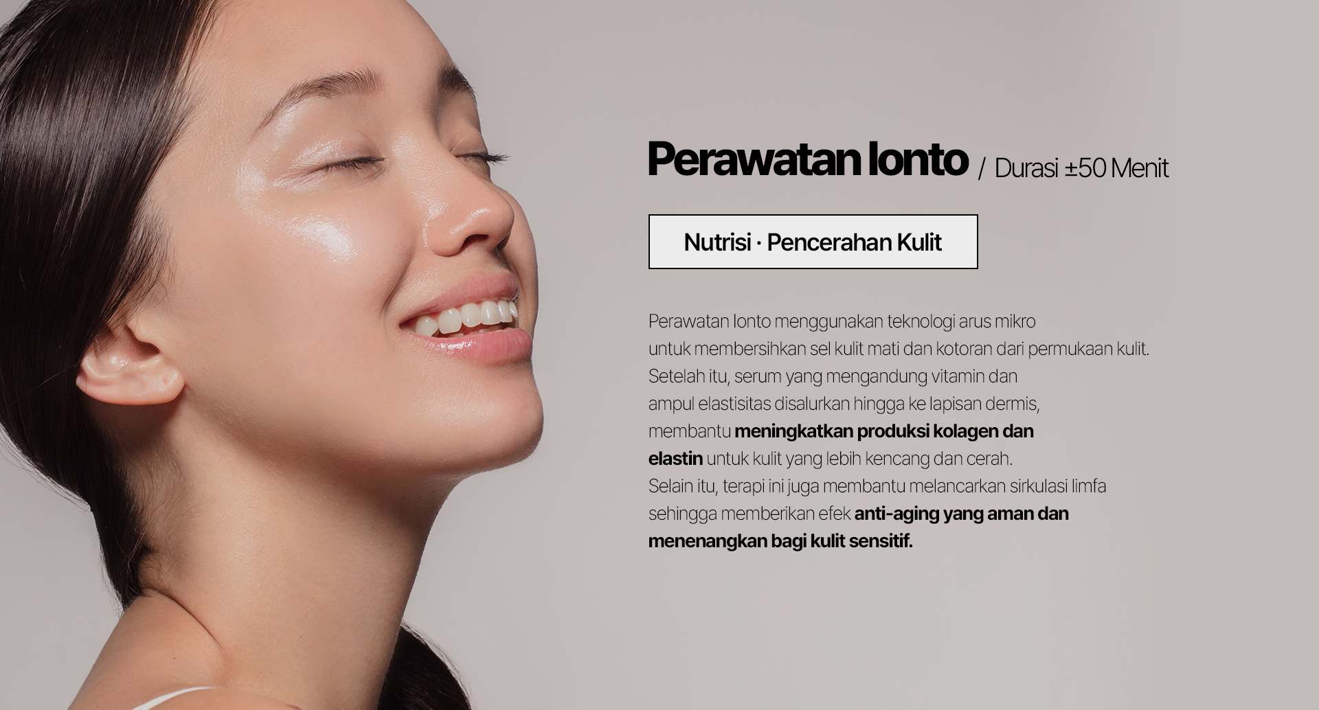 Perawatan Ionto / Durasi ±50 Menit Nutrisi · Pencerahan Kulit Perawatan Ionto menggunakan teknologi arus mikro untuk membersihkan sel kulit mati dan kotoran dari permukaan kulit. Setelah itu, serum yang mengandung vitamin dan ampul elastisitas disalurkan hingga ke lapisan dermis, membantu meningkatkan produksi kolagen dan elastin untuk kulit yang lebih kencang dan cerah. Selain itu, terapi ini juga membantu melancarkan sirkulasi limfa sehingga memberikan efek anti-aging yang aman dan menenangkan bagi kulit sensitif.