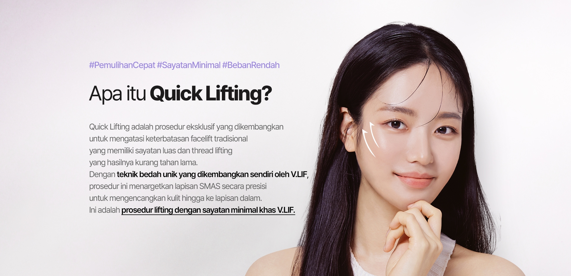 #PemulihanCepat #SayatanMinimal #BebanRendah Apa itu Quick Lifting? Quick Lifting adalah prosedur eksklusif yang dikembangkan untuk mengatasi keterbatasan facelift tradisional yang memiliki sayatan luas dan thread lifting yang hasilnya kurang tahan lama. Dengan teknik bedah unik yang dikembangkan sendiri oleh V.LIF, prosedur ini menargetkan lapisan SMAS secara presisi untuk mengencangkan kulit hingga ke lapisan dalam. Ini adalah prosedur lifting dengan sayatan minimal khas V.LIF.